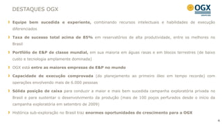 DESTAQUES OGX

Equipe bem sucedida e experiente, combinando recursos intelectuais e habilidades de execução
diferenciados

Taxa de sucesso total acima de 85% em reservatórios de alta produtividade, entre os melhores no
Brasil

Portfólio de E&P de classe mundial, em sua maioria em águas rasas e em blocos terrestres (de baixo
custo e tecnologia amplamente dominada)

OGX está entre as maiores empresas de E&P no mundo

Capacidade de execução comprovada (do planejamento ao primeiro óleo em tempo recorde) com
operações envolvendo mais de 6.000 pessoas

Sólida posição de caixa para conduzir a maior e mais bem sucedida campanha exploratória privada no
Brasil e para sustentar o desenvolvimento da produção (mais de 100 poços perfurados desde o início da
campanha exploratória em setembro de 2009)

Histórica sub-exploração no Brasil traz enormes oportunidades de crescimento para a OGX

                                                                                                        4
 