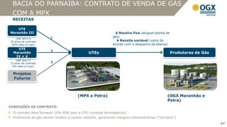 BACIA DO PARNAÍBA: CONTRATO DE VENDA DE GÁS
 COM A MPX
 RECEITAS

    UTE
Maranhão III                                                  — $ Receira fixa (aluguel planta de
                        $                                     gás)
    (até Jan/14
20 anos de contrato                                           — $ Receita variável (varia de
 50% take-or-pay)                                             acordo com o despacho da planta)
    UTE
                        $
  Maranhão                                     UTEs                                                 Produtores de Gás
   IV + V
    (até Jan/13
15 anos de contrato     $
 0% take-or-pay)


  Projetos
  Futuros



                                         (MPX e Petra)                                         (OGX Maranhão e
                                                                                               Petra)
CONDIÇÕES DE CONTRATO:
  O contrato deve fornecer 15% ROE para a UTE (unidade termoelétrica)
  Produtores de gás devem receber a receita restante, garantindo margens extraordinárias (“net back”)
                                                                                                                        47
 