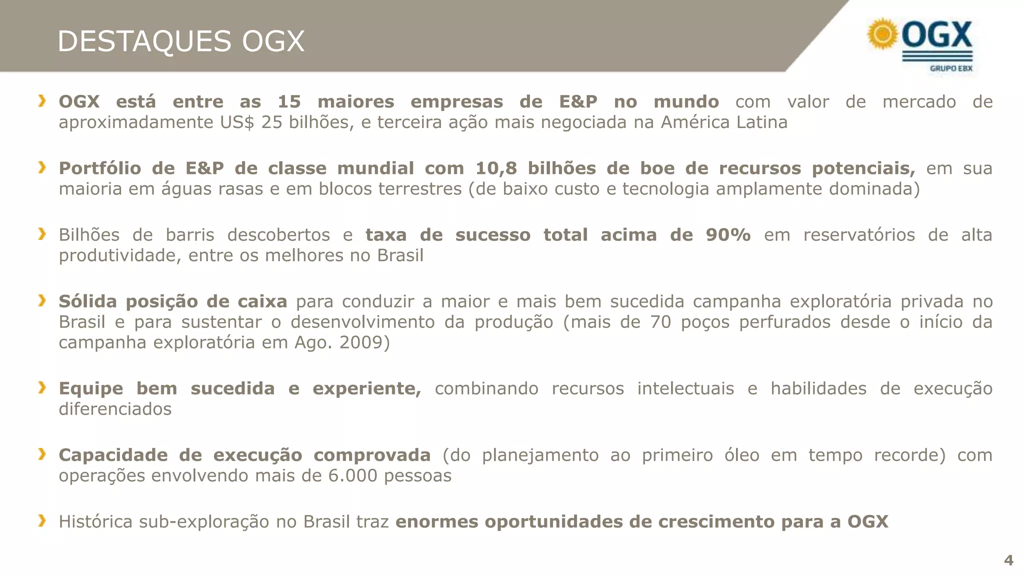 DESTAQUES OGX
OGX está entre as 15 maiores empresas de E&P no mundo com valor de mercado de
aproximadamente US$ 25 bilhões, e terceira ação mais negociada na América Latina

Portfólio de E&P de classe mundial com 10,8 bilhões de boe de recursos potenciais, em sua
maioria em águas rasas e em blocos terrestres (de baixo custo e tecnologia amplamente dominada)

Bilhões de barris descobertos e taxa de sucesso total acima de 90% em reservatórios de alta
produtividade, entre os melhores no Brasil

Sólida posição de caixa para conduzir a maior e mais bem sucedida campanha exploratória privada no
Brasil e para sustentar o desenvolvimento da produção (mais de 70 poços perfurados desde o início da
campanha exploratória em Ago. 2009)

Equipe bem sucedida e experiente, combinando recursos intelectuais e habilidades de execução
diferenciados

Capacidade de execução comprovada (do planejamento ao primeiro óleo em tempo recorde) com
operações envolvendo mais de 6.000 pessoas

Histórica sub-exploração no Brasil traz enormes oportunidades de crescimento para a OGX

                                                                                                       4
 