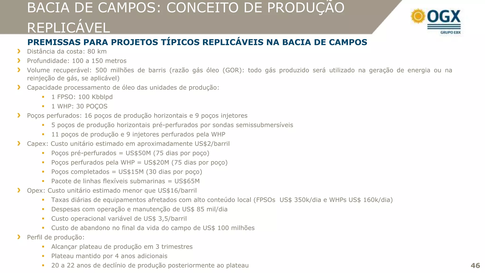 BACIA DE CAMPOS: CONCEITO DE PRODUÇÃO
REPLICÁVEL
PREMISSAS PARA PROJETOS TÍPICOS REPLICÁVEIS NA BACIA DE CAMPOS
Distância da costa: 80 km
Profundidade: 100 a 150 metros
Volume recuperável: 500 milhões de barris (razão gás óleo (GOR): todo gás produzido será utilizado na geração de energia ou na
reinjeção de gás, se aplicável)
Capacidade processamento de óleo das unidades de produção:
       1 FPSO: 100 Kbblpd
       1 WHP: 30 POÇOS
Poços perfurados: 16 poços de produção horizontais e 9 poços injetores
       5 poços de produção horizontais pré-perfurados por sondas semissubmersíveis
       11 poços de produção e 9 injetores perfurados pela WHP
Capex: Custo unitário estimado em aproximadamente US$2/barril
       Poços pré-perfurados = US$50M (75 dias por poço)
       Poços perfurados pela WHP = US$20M (75 dias por poço)
       Poços completados = US$15M (30 dias por poço)
       Pacote de linhas flexíveis submarinas = US$65M
Opex: Custo unitário estimado menor que US$16/barril
       Taxas diárias de equipamentos afretados com alto conteúdo local (FPSOs US$ 350k/dia e WHPs US$ 160k/dia)
       Despesas com operação e manutenção de US$ 85 mil/dia
       Custo operacional variável de US$ 3,5/barril
       Custo de abandono no final da vida do campo de US$ 100 milhões
Perfil de produção:
       Alcançar plateau de produção em 3 trimestres
       Plateau mantido por 4 anos adicionais
       20 a 22 anos de declínio de produção posteriormente ao plateau                                                           46
 