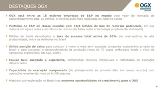 DESTAQUES OGX
OGX está entre as 15 maiores empresas de E&P no mundo com valor de mercado de
aproximadamente US$ 25 bilhões, e terceira ação mais negociada na América Latina

Portfólio de E&P de classe mundial com 10,8 bilhões de boe de recursos potenciais, em sua
maioria em águas rasas e em blocos terrestres (de baixo custo e tecnologia amplamente dominada)

Bilhões de barris descobertos e taxa de sucesso total acima de 90% em reservatórios de alta
produtividade, entre os melhores no Brasil

Sólida posição de caixa para conduzir a maior e mais bem sucedida campanha exploratória privada no
Brasil e para sustentar o desenvolvimento da produção (mais de 70 poços perfurados desde o início da
campanha exploratória em Ago. 2009)

Equipe bem sucedida e experiente, combinando recursos intelectuais e habilidades de execução
diferenciados

Capacidade de execução comprovada (do planejamento ao primeiro óleo em tempo recorde) com
operações envolvendo mais de 6.000 pessoas

Histórica sub-exploração no Brasil traz enormes oportunidades de crescimento para a OGX

                                                                                                       4
 