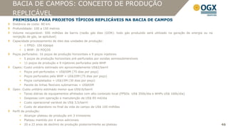 BACIA DE CAMPOS: CONCEITO DE PRODUÇÃO
REPLICÁVEL
PREMISSAS PARA PROJETOS TÍPICOS REPLICÁVEIS NA BACIA DE CAMPOS
Distância da costa: 80 km
Profundidade: 100 a 150 metros
Volume recuperável: 500 milhões de barris (razão gás óleo (GOR): todo gás produzido será utilizado na geração de energia ou na
reinjeção de gás, se aplicável)
Capacidade processamento de óleo das unidades de produção:
       1 FPSO: 100 Kbblpd
       1 WHP: 30 POÇOS
Poços perfurados: 16 poços de produção horizontais e 9 poços injetores
       5 poços de produção horizontais pré-perfurados por sondas semissubmersíveis
       11 poços de produção e 9 injetores perfurados pela WHP
Capex: Custo unitário estimado em aproximadamente US$2/barril
       Poços pré-perfurados = US$50M (75 dias por poço)
       Poços perfurados pela WHP = US$20M (75 dias por poço)
       Poços completados = US$15M (30 dias por poço)
       Pacote de linhas flexíveis submarinas = US$65M
Opex: Custo unitário estimado menor que US$16/barril
       Taxas diárias de equipamentos afretados com alto conteúdo local (FPSOs US$ 350k/dia e WHPs US$ 160k/dia)
       Despesas com operação e manutenção de US$ 85 mil/dia
       Custo operacional variável de US$ 3,5/barril
       Custo de abandono no final da vida do campo de US$ 100 milhões
Perfil de produção:
       Alcançar plateau de produção em 3 trimestres
       Plateau mantido por 4 anos adicionais
       20 a 22 anos de declínio de produção posteriormente ao plateau                                                           46
 