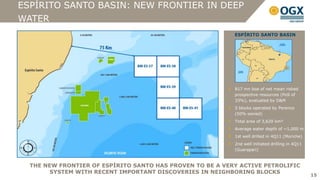 ESPÍRITO SANTO BASIN: NEW FRONTIER IN DEEP
WATER
                                                           ESPÍRITO SANTO BASIN




                                                           817 mn boe of net mean risked
                                                           prospective resources (PoS of
                                                           33%), evaluated by D&M
                                                           5 blocks operated by Perenco
                                                           (50% owned)
                                                           Total area of 3,620 km²
                                                           Average water depth of ~1,000 m
                                                           1st well drilled in 4Q11 (Moriche)
                                                           2nd well initiated drilling in 4Q11
                                                           (Guarapari)



  THE NEW FRONTIER OF ESPÍRITO SANTO HAS PROVEN TO BE A VERY ACTIVE PETROLIFIC
        SYSTEM WITH RECENT IMPORTANT DISCOVERIES IN NEIGHBORING BLOCKS
                                                                                                 15
 