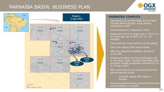 PARNAÍBA BASIN: BUSINESS PLAN
                           Project 1              PARNAÍBA COMPLEX
                         1st gas: 2H12
                                                   Declaration of commerciality of two fields
                                                   (Gavião Real & Gavião Azul) already
                                                   submitted to ANP
                                                   Initial production expected in 2H12
                                                   Production of 5.7 M m³per day in 2013 (2.7
                                                   M m³per day net to OGX S.A. or ~15
                                                   kboepd)
                                                   Three seismic crews working on the blocks
                                                   Gas to be sold to MPX Power Plants
                                                   MPX has obtained installation license of
                                                   3,722 MW

                                         Gavião    Drilled and tested the first production well
                                          Azul     in the basin, GVR-1 (Gavião Real field) with
                             Gavião                excellent results production potential of 5.0
                              Real
                                                   M m³/day (AOF)
                                                   EPC contracted for the construction of the
                                                   gas processing facility
                                                        Contract signed with Valerus-
                                                         Geogas

      Legend:
                                                   Environmental licenses granted (Preliminary
                                                   and Installation Licenses)
         Seismic Lines
                                                                                                   34
 