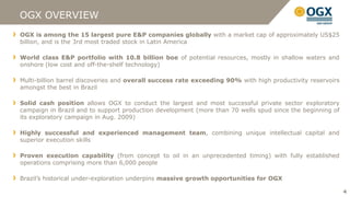 OGX OVERVIEW
OGX is among the 15 largest pure E&P companies globally with a market cap of approximately US$25
billion, and is the 3rd most traded stock in Latin America

World class E&P portfolio with 10.8 billion boe of potential resources, mostly in shallow waters and
onshore (low cost and off-the-shelf technology)

Multi-billion barrel discoveries and overall success rate exceeding 90% with high productivity reservoirs
amongst the best in Brazil

Solid cash position allows OGX to conduct the largest and most successful private sector exploratory
campaign in Brazil and to support production development (more than 70 wells spud since the beginning of
its exploratory campaign in Aug. 2009)

Highly successful and experienced management team, combining unique intellectual capital and
superior execution skills

Proven execution capability (from concept to oil in an unprecedented timing) with fully established
operations comprising more than 6,000 people

Brazil’s historical under-exploration underpins massive growth opportunities for OGX

                                                                                                            4
 