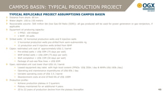 CAMPOS BASIN: TYPICAL PRODUCTION PROJECT
TYPICAL REPLICABLE PROJECT ASSUMPTIONS CAMPOS BASIN
Distance from shore: 80 km
Water depth: 100 to 150 meters
Recoverable volume: 500 million bbl (low Gas:Oil Ratio (GOR)): all gas produced will be used for power generation or gas reinjection, if
applicable
Equipment oil producing capacity:
       1 FPSO: 100 Kbblpd
       1 WHP: 30 wells
Drilled wells: 16 horizontal production wells and 9 injection wells
       5 horizontal production wells pre-drilled from semi-submersible rig
       11 production and 9 injection wells drilled from WHP
Capex: estimated unit cost of approximately US$ 2 / barrel
       Pre-drilled wells = US$ 50M (75 days per well)
       WHP drilled wells = US$ 20M (75 days per well)
       Well completion = US$ 15M (30 days per well)
       Package of sub-sea flow lines = US$ 65M
Opex: estimated unit cost lower than US$ 16 / barrel
       Leased equipment day rates with high local content (FPSOs US$ 350k / day & WHPs US$ 160k /day)
       Operating and maintenance expenditures of US$ 85k / day
       Variable operating costs of US$ 3.5 / barrel
       Abandonment costs at end of field life of US$ 100M
Production profile:
       Achieve production plateau in 3 quarters
       Plateau maintained for an additional 4 years
       20 to 22 years of production decline from the plateau thereafter                                                                   46
 