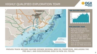 HIGHLY QUALIFIED EXPLORATION TEAM

                                                        PBR SUCCESS INDEX




                                                        EXPLORATORY TEAM
                                                          Paulo Mendonça led the
                                                          Petrobras exploration team
                                                          from 2002 to 2007
                                                          Success index in excess of
                                                          60% on average offshore
                                                          Brazil from 2002-2007 whilst
                                                          at Petrobras
                                                          Over 10 billion boe and more
                                                          than 50 new fields discovered


PROVEN TRACK RECORD HAVING OPENED SEVERAL NEW OIL FRONTIERS, INCLUDING THE
              PRE-SALT, AND DISCOVERING OVER 50 NEW OIL FIELDS
                                                                                          8
 