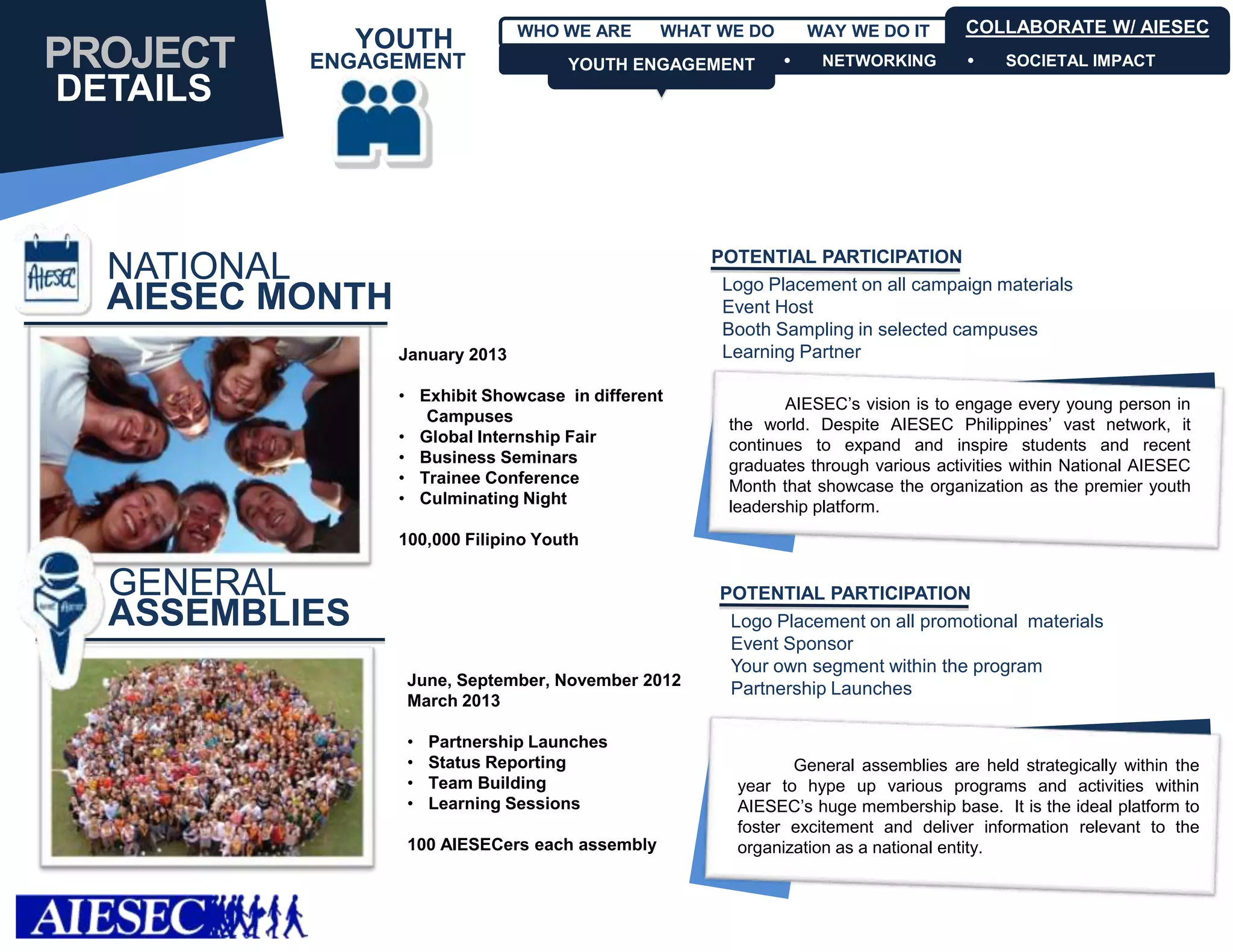 WHO WE ARE      WHAT WE DO       WAY WE DO IT       COLLABORATE W/ AIESEC
               YOUTH
PROJECT   ENGAGEMENT                 YOUTH ENGAGEMENT
                                     YOUTH ENGAGEMENT            NETWORKING            SOCIETAL IMPACT

DETAILS



                                                    POTENTIAL PARTICIPATION
  NATIONAL                                           Logo Placement on all campaign materials
  AIESEC MONTH                                       Event Host
                                                     Booth Sampling in selected campuses
                 January 2013                        Learning Partner

                 • Exhibit Showcase in different             AIESEC’s vision is to engage every young person in
                    Campuses                          the world. Despite AIESEC Philippines’ vast network, it
                 • Global Internship Fair             continues to expand and inspire students and recent
                 • Business Seminars                  graduates through various activities within National AIESEC
                 • Trainee Conference                 Month that showcase the organization as the premier youth
                 • Culminating Night                  leadership platform.
                 100,000 Filipino Youth

  GENERAL                                            POTENTIAL PARTICIPATION
  ASSEMBLIES                                          Logo Placement on all promotional materials
                                                      Event Sponsor
                                                      Your own segment within the program
                  June, September, November 2012
                                                      Partnership Launches
                  March 2013

                  •   Partnership Launches
                  •   Status Reporting                        General assemblies are held strategically within the
                  •   Team Building                    year to hype up various programs and activities within
                  •   Learning Sessions                AIESEC’s huge membership base. It is the ideal platform to
                                                       foster excitement and deliver information relevant to the
                  100 AIESECers each assembly          organization as a national entity.
 