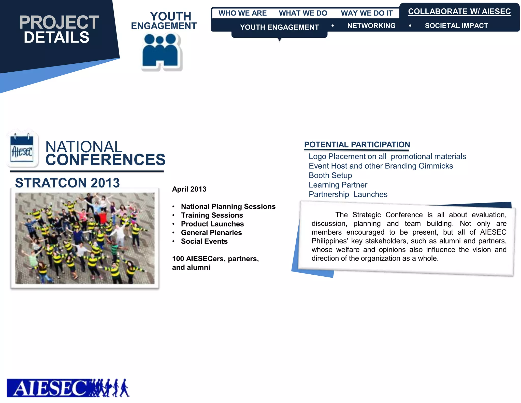 WHO WE ARE         WHAT WE DO       WAY WE DO IT       COLLABORATE W/ AIESEC
                  YOUTH
PROJECT         ENGAGEMENT                YOUTH ENGAGEMENT
                                          YOUTH ENGAGEMENT              NETWORKING            SOCIETAL IMPACT

 DETAILS




   NATIONAL                                                 POTENTIAL PARTICIPATION
                                                             Logo Placement on all promotional materials
   CONFERENCES                                               Event Host and other Branding Gimmicks
                                                             Booth Setup
STRATCON 2013         April 2013
                                                             Learning Partner
                                                             Partnership Launches
                      •   National Planning Sessions
                      •   Training Sessions                           The Strategic Conference is all about evaluation,
                      •   Product Launches                    discussion, planning and team building. Not only are
                      •   General Plenaries                   members encouraged to be present, but all of AIESEC
                      •   Social Events                       Philippines’ key stakeholders, such as alumni and partners,
                                                              whose welfare and opinions also influence the vision and
                      100 AIESECers, partners,                direction of the organization as a whole.
                      and alumni
 