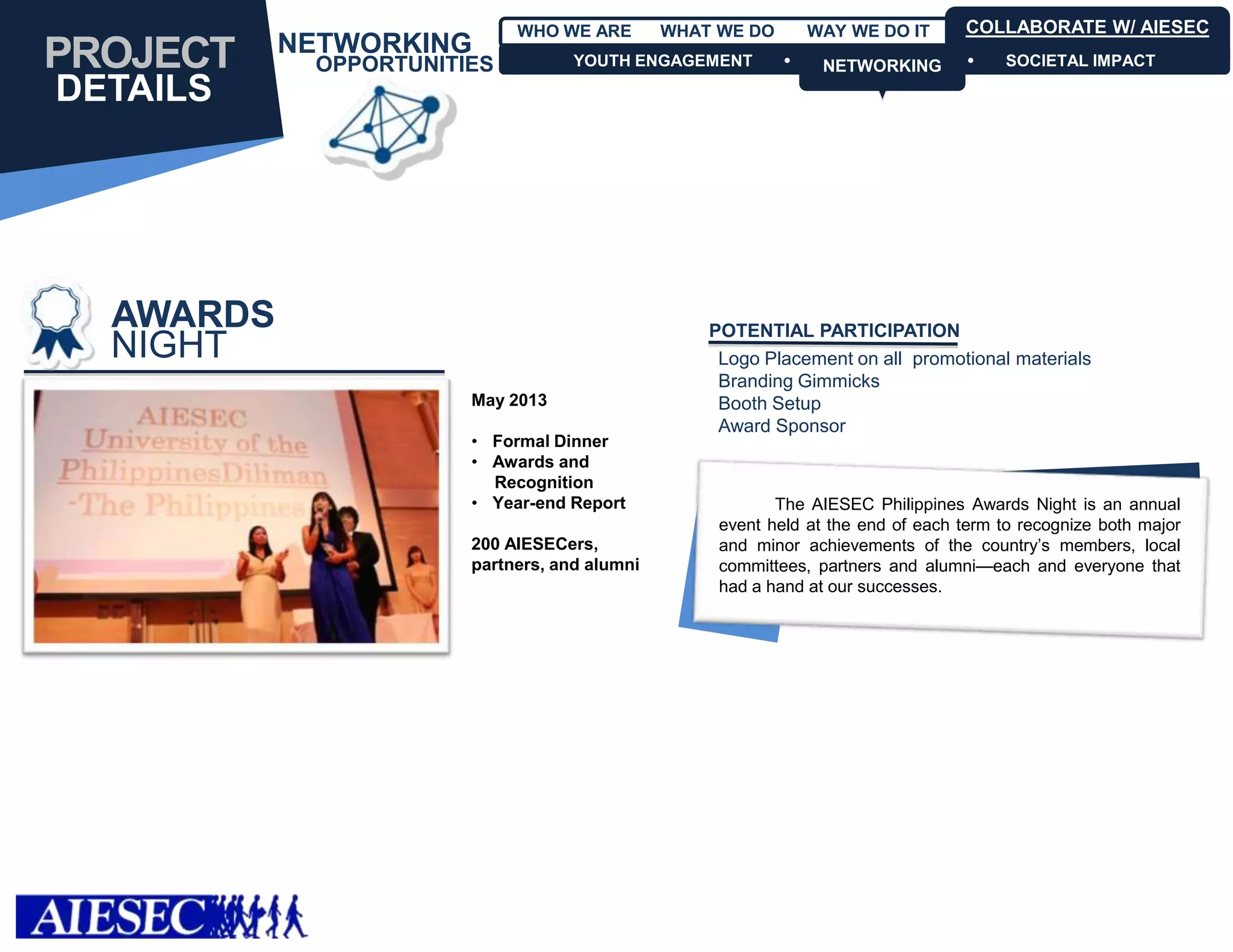 WHO WE ARE        WHAT WE DO       WAY WE DO IT       COLLABORATE W/ AIESEC
           NETWORKING
PROJECT     OPPORTUNITIES          YOUTH ENGAGEMENT            NETWORKING
                                                                NETWORKING            SOCIETAL IMPACT

DETAILS




  AWARDS                                          POTENTIAL PARTICIPATION
  NIGHT                                            Logo Placement on all promotional materials
                                                   Branding Gimmicks
                       May 2013                    Booth Setup
                                                   Award Sponsor
                       • Formal Dinner
                       • Awards and
                         Recognition
                       • Year-end Report                  The AIESEC Philippines Awards Night is an annual
                                                   event held at the end of each term to recognize both major
                       200 AIESECers,              and minor achievements of the country’s members, local
                       partners, and alumni        committees, partners and alumni—each and everyone that
                                                   had a hand at our successes.
 