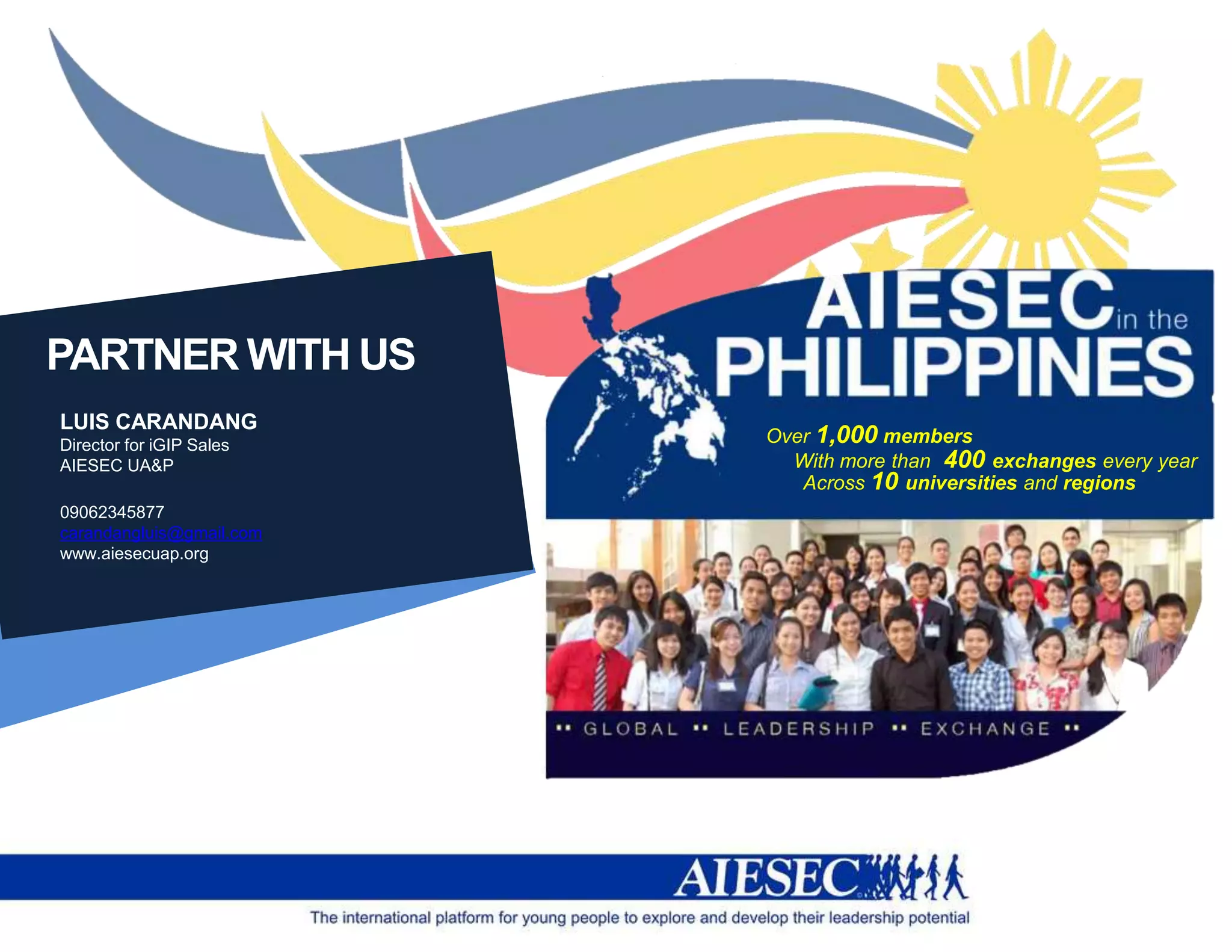 PARTNER WITH US
LUIS CARANDANG
Director for iGIP Sales   Over 1,000 members
AIESEC UA&P                 With more than 400 exchanges every year
                             Across 10 universities and regions
09062345877
carandangluis@gmail.com
www.aiesecuap.org
 
