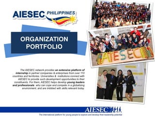 The AIESEC network provides an extensive platform of
  internship in partner companies & enterprises from over 110
countries and territories. Universities & institutions connect with
    AIESEC to provide such development opportunities to their
 constituents. For them, AIESEC helps develop young leaders
and professionals who can cope and compete in a globalizing
        environment, and are imbibed with skills relevant today.
 