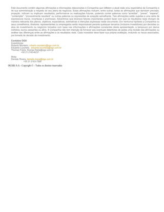 Este documento contém algumas afirmações e informações relacionadas à Companhia que refletem a atual visão e/ou expectativa da Companhia e
   de sua administração a respeito do seu plano de negócios. Estas afirmações incluem, entre outras, todas as afirmações que denotam previsão,
   projeção, indicam ou implicam resultados, performance ou realizações futuras, podendo conter palavras como “acreditar”, “prever”, “esperar”,
   “contemplar”, “provavelmente resultará” ou outras palavras ou expressões de acepção semelhante. Tais afirmações estão sujeitas a uma série de
   expressivos riscos, incertezas e premissas. Advertimos que diversos fatores importantes podem fazer com que os resultados reais divirjam de
   maneira relevante dos planos, objetivos, expectativas, estimativas e intenções expressas neste documento. Em nenhuma hipótese a Companhia ou
   seus conselheiros, diretores, representantes ou empregados serão responsáveis perante quaisquer terceiros (inclusive investidores) por decisões ou
   atos de investimento ou negócios tomados com base nas informações e afirmações constantes desta apresentação, e tampouco por danos
   indiretos, lucros cessantes ou afins. A Companhia não tem intenção de fornecer aos eventuais detentores de ações uma revisão das afirmações ou
   análise das diferenças entre as afirmações e os resultados reais. Cada investidor deve fazer sua própria avaliação, incluindo os riscos associados,
   pra tomada de decisão de investimento. 
     
   Contatos OGX 
   Investidores: 
   Roberto Monteiro, roberto.monteiro@ogx.com.br 
   Eduardo Lucchesi, eduardo.lucchesi@ogx.com.br    
   Thomaz Freire, thomaz.freire@ogx.com.br 
             +55 21 2163-6237 
     
   Mídia:  
   Daniele Rivera, daniele.rivera@ogx.com.br 
                    +55 21 2163-7568 

OGXRi S.A - Copyright © - Todos os direitos reservados
Telefone: 123456 
E­mail: email@OGXRi.com.br 
 