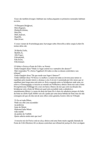Esses são também dvergar e habitam nas rochas,enquanto os primeiros nomeados habitam
na terra:
19.Draupnir,Dolgþvari,
Hörr,Hugstari,
Hleðjolfr,Glóinn,
Dóri,Óri,
Dúfr,Andvari,
Heptifíli,
Hárr,Svíarr.
E esses vieram de Svarinshaugr para Aurvangar sobre Jöruvellir,e deles surgiu Lofarr.Os
nomes deles são:
20.Skirfir,Virfir,
Skáfiðr,Ái,
Álfr,Yngvi,
Eikinskjaldi,
Falr,Frosti,
Fiðr,Ginnarr.
15-Sobre o Freixo,a Fonte de Urðr e as Nornir.
Então Gangleri disse:"Onde é o lugar central ou o santuário dos deuses?"
Hárr respondeu:"É o freixo Yggdrasil.Ali todos os dias os deuses controlam o seu
tribunal."
Então Gangleri disse:"De que modo esse lugar é famoso?"
Então Jafnhárr disse:"O freixo é a melhor e a maior de todas as árvores;seus ramos se
espalham pelo mundo inteiro e alcança o céu.A árvore é sustentada por três raízes que se
espalham para longe;uma está entre os Æsir,a segunda entre os hrímþursar onde uma vez
estava o Ginnungagap,e a terceira se estende em Niflheimr,e abaixo desta raiz está a fonte
Hvergelmir;mas Níðhöggr rói a raiz em baixo.Abaixo da raiz que corre na direção dos
hrímþursar está a fonte de Mímir,em qual está escondido toda a sabedoria e
entendimento;Mímir é o nome do dono da fonte.Ele é cheio de sabedoria porque ele bebe
da fonte no chifre Gjall.Alföðr veio ali e pediu por uma única bebida da fonte mas ele não
conseguiu até que ele deu um de seus olhos como garantia.Assim é dito no Völuspá:
21.Eu sei tudo,Óðinn,
Onde seu olho esta escondido:
na poderosa
fonte de Mímir.
Hidromel bebe Mímir
toda manhã
do penhor do Valföðr.
Quem saberia ainda mais que isso?
A terceira raiz do Freixo está no céu,e abaixo está uma fonte muito sagrada chamada de
Fonte de Urðr (Destino).Ali os deuses controlam seu tribunal de justiça.Os Æsir cavalgam
 