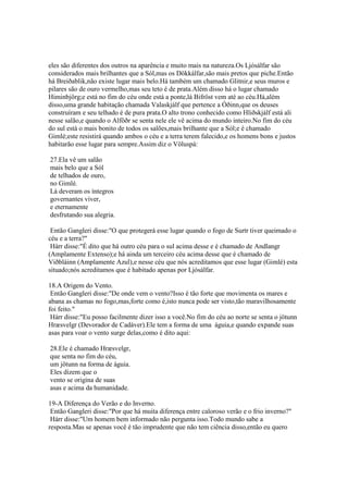 eles são diferentes dos outros na aparência e muito mais na natureza.Os Ljósálfar são
considerados mais brilhantes que a Sól,mas os Dökkálfar,são mais pretos que piche.Então
há Breiðablik,não existe lugar mais belo.Há também um chamado Glitnir,e seus muros e
pilares são de ouro vermelho,mas seu teto é de prata.Além disso há o lugar chamado
Himinbjörg;e está no fim do céu onde está a ponte,lá Bifröst vem até ao céu.Há,além
disso,uma grande habitação chamada Valaskjálf que pertence a Óðinn,que os deuses
construíram e seu telhado é de pura prata.O alto trono conhecido como Hliðskjálf está ali
nesse salão,e quando o Alföðr se senta nele ele vê acima do mundo inteiro.No fim do céu
do sul está o mais bonito de todos os salões,mais brilhante que a Sól;e é chamado
Gimlé;este resistirá quando ambos o céu e a terra terem falecido,e os homens bons e justos
habitarão esse lugar para sempre.Assim diz o Völuspá:
27.Ela vê um salão
mais belo que a Sól
de telhados de ouro,
no Gimlé.
Lá deveram os íntegros
governantes viver,
e eternamente
desfrutando sua alegria.
Então Gangleri disse:"O que protegerá esse lugar quando o fogo de Surtr tiver queimado o
céu e a terra?"
Hárr disse:"É dito que há outro céu para o sul acima desse e é chamado de Andlangr
(Amplamente Extenso);e há ainda um terceiro céu acima desse que é chamado de
Viðbláinn (Amplamente Azul),e nesse céu que nós acreditamos que esse lugar (Gimlé) esta
situado;nós acreditamos que é habitado apenas por Ljósálfar.
18.A Origem do Vento.
Então Gangleri disse:"De onde vem o vento?Isso é tão forte que movimenta os mares e
abana as chamas no fogo,mas,forte como é,isto nunca pode ser visto,tão maravilhosamente
foi feito."
Hárr disse:"Eu posso facilmente dizer isso a você.No fim do céu ao norte se senta o jötunn
Hræsvelgr (Devorador de Cadáver).Ele tem a forma de uma águia,e quando expande suas
asas para voar o vento surge delas,como é dito aqui:
28.Ele é chamado Hræsvelgr,
que senta no fim do céu,
um jötunn na forma de águia.
Eles dizem que o
vento se origina de suas
asas e acima da humanidade.
19-A Diferença do Verão e do Inverno.
Então Gangleri disse:"Por que há muita diferença entre caloroso verão e o frio inverno?"
Hárr disse:"Um homem bem informado não pergunta isso.Todo mundo sabe a
resposta.Mas se apenas você é tão imprudente que não tem ciência disso,então eu quero
 