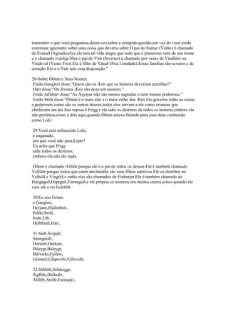 transmitir o que você perguntou,dessa vez,sobre a estúpida questão,em vez de você ainda
continuar ignorante sobre uma coisa que deveria saber.O pai do Sumar (Verão) é chamado
de Svásuð (Agradável),e ele tem tal vida alegre que tudo que é prazeroso vem de seu nome
e é chamado svásligt.Mas o pai do Vetr (Inverno) é chamado por vezes de Vindlóni ou
Vindsval (Vento Frio).Ele é filho de Vásað (Fria Umidade).Essas famílias são severas e de
coração frio e o Vetr tem essa disposição."
20-Sobre Óðinn e Seus Nomes.
Então Gangleri disse:"Quem são os Æsir que os homens deveriam acreditar?"
Hárr disse:"Os divinos Æsir são doze em número."
Então Jafnhárr disse:"As Ásynjur não são menos sagradas e nem menos poderosas."
Então Þriði disse:"Óðinn é o mais alto e o mais velho dos Æsir.Ele governa todas as coisas
e,poderosos como são os outros deuses,todos eles servem a ele como crianças que
obedecem um pai.Sua esposa é Frigg e ela sabe os destinos de todos os homens,embora ela
não profetisa,como é dito aqui,quando Óðinn estava falando para esse deus conhecido
como Loki:
29.Você está enfurecido Loki,
e enganado,
por que você não para,Loptr?
Eu acho que Frigg
sabe todos os destinos,
embora ela não diz nada.
Óðinn é chamado Alföðr porque ele é o pai de todos os deuses.Ele é também chamado
Valföðr porque todos que caem em batalha são seus filhos adotivos.Ele os distribui no
Valhöll e Vingólf,e então eles são chamados de Einherjar.Ele é também chamado de
Hangaguð,Haptguð,Farmaguð,e ele próprio se nomeou em muitos outros jeitos quando ele
veio até o rei Geirröð:
30.Eu sou Grímr,
e Gangleri,
Herjann,Hjálmberi,
Þekkr,Þriði,
Þuðr,Uðr,
Helblindi,Hárr,
31.Saðr,Svipall,
Sanngetall,
Herteitr,Hnikarr,
Bileygr,Báleygr,
Bölverkr,Fjölnir,
Grímnir,Glapsviðr,Fjölsviðr,
32.Síðhött,Síðskeggr,
Sigföðr,Hnikuðr,
Alföðr,Atríðr,Farmatýr,
 