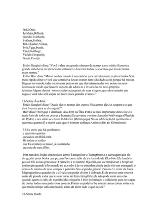 Óski,Ómi,
Jafnhárr,Biflindi,
Göndlir,Hárbarðr,
Sviðurr,Sviðrir,
Jálkr,Kjalarr,Viðurr,
Þrór,Yggr,Þundr,
Vakr,Skilfingr,
Váfuðr,Hroptatýr,
Gautr,Veratýr.
Então Gangleri disse:"Você o deu um grande número de nomes e,em minha fé,mostra
grande sabedoria em mencionar,entender e discernir todos os eventos que trouxe todos
estes nomes."
Então Hárr disse:"Muito conhecimento é necessário para corretamente explicar todos.Será
mais rápido dizer a você que a maioria desses nomes tem sido dado a ele porque há muitas
línguas no mundo,todas as pessoas pensavam que deveriam mudar seu nome em seus
idiomas,de modo que fossem capazes de adora-lo e invoca-lo em seus próprios
idiomas.Alguns desses nomes,todavia,surgiram de suas viagens,que são contados em
sagas,e você não será capaz de dizer esses grandes eventos."
21-Sobre Ása-Þórr.
Então Gangleri disse:"Quais são os nomes dos outros Æsir,como eles se ocupam e o que
eles fizeram para se distinguir?"
Hárr disse:"Þórr,que é chamado Ása-Þórr ou Öku-Þórr,é o mais importante deles.Ele é o
mais forte de todos os deuses e homens.Ele governa o reino chamado Þrúðvangar (Planície
do Poder) e seu salão se chama Bilskirnir (Relâmpago).Nessa edificação há quinhentas e
quarenta quartos.É a maior casa que o homem conhece.Assim é dito no Grímnismál:
33.Eu creio que há quinhentos
e quarenta quartos
curvados em Bilskirnir.
De todos os salões
que Eu conheço o maior já construído
era esse do meu filho.
Þórr tem dois bodes conhecidos como Tanngnjóstr e Tanngrisnir,e a carruagem que ele
dirige,são esses bodes que puxam.Por essa razão ele é chamado de Öku-Þórr.Ele também
possui três coisas preciosas.O primeiro é o martelo Mjöllnir,que os hrímþursar e bergrisar
conhecem quando é levantado no ar,e não é de se estranhar:desde então ele tem esmagado o
crânio de muitos de seus amigos e parentes.Seu segundo grande tesouro é o cinto da força
Megingjarðar,e quando ele o afivela seu poder divino é dobrado.E ele possui uma terceira
coisa de grande valor que é suas luvas de ferro Járnglófar;ele não pode estar sem elas
quando agarra o cabo do martelo.Mas ninguém é bem informado o suficiente para ser capaz
de contar todas suas poderosas proezas.Porém eu poderia lhe contar tantas coisas sobre ele
que muito tempo seria necessário antes de dizer tudo o que eu sei."
22-Sobre Baldr.
 