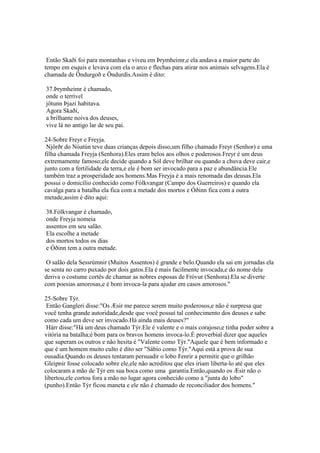 Então Skaði foi para montanhas e viveu em Þrymheimr,e ela andava a maior parte do
tempo em esquis e levava com ela o arco e flechas para atirar nos animais selvagens.Ela é
chamada de Öndurgoð e Öndurdís.Assim é dito:
37.Þrymheimr é chamado,
onde o terrível
jötunn Þjazi habitava.
Agora Skaði,
a brilhante noiva dos deuses,
vive lá no antigo lar de seu pai.
24-Sobre Freyr e Freyja.
Njörðr do Nóatún teve duas crianças depois disso,um filho chamado Freyr (Senhor) e uma
filha chamada Freyja (Senhora).Eles eram belos aos olhos e poderosos.Freyr é um deus
extremamente famoso;ele decide quando a Sól deve brilhar ou quando a chuva deve cair,e
junto com a fertilidade da terra,e ele é bom ser invocado para a paz e abundância.Ele
também traz a prosperidade aos homens.Mas Freyja é a mais renomada das deusas.Ela
possui o domicílio conhecido como Fólkvangar (Campo dos Guerreiros) e quando ela
cavalga para a batalha ela fica com a metade dos mortos e Óðinn fica com a outra
metade,assim é dito aqui:
38.Fólkvangar é chamado,
onde Freyja nomeia
assentos em seu salão.
Ela escolhe a metade
dos mortos todos os dias
e Óðinn tem a outra metade.
O salão dela Sessrúmnir (Muitos Assentos) é grande e belo.Quando ela sai em jornadas ela
se senta no carro puxado por dois gatos.Ela é mais facilmente invocada,e do nome dela
deriva o costume cortês de chamar as nobres esposas de Fróvur (Senhora).Ela se diverte
com poesias amorosas,e é bom invoca-la para ajudar em casos amorosos."
25-Sobre Týr.
Então Gangleri disse:"Os Æsir me parece serem muito poderosos,e não é surpresa que
você tenha grande autoridade,desde que você possuí tal conhecimento dos deuses e sabe
como cada um deve ser invocado.Há ainda mais deuses?"
Hárr disse:"Há um deus chamado Týr.Ele é valente e o mais corajoso,e tinha poder sobre a
vitória na batalha;é bom para os bravos homens invoca-lo.É proverbial dizer que aqueles
que superam os outros e não hesita é "Valente como Týr."Aquele que é bem informado e
que é um homem muito culto é dito ser "Sábio como Týr."Aqui está a prova de sua
ousadia.Quando os deuses tentaram persuadir o lobo Fenrir a permitir que o grilhão
Gleipnir fosse colocado sobre ele,ele não acreditou que eles iriam liberta-lo até que eles
colocaram a mão de Týr em sua boca como uma garantia.Então,quando os Æsir não o
libertou,ele cortou fora a mão no lugar agora conhecido como a "junta do lobo"
(punho).Então Týr ficou maneta e ele não é chamado de reconciliador dos homens."
 