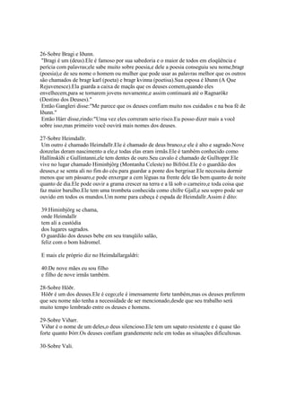 26-Sobre Bragi e Iðunn.
"Bragi é um (deus).Ele é famoso por sua sabedoria e o maior de todos em eloqüência e
perícia com palavras;ele sabe muito sobre poesia,e dele a poesia conseguiu seu nome,bragr
(poesia),e de seu nome o homem ou mulher que pode usar as palavras melhor que os outros
são chamados de bragr karl (poeta) e bragr kvinna (poetisa).Sua esposa é Iðunn (A Que
Rejuvenesce).Ela guarda a caixa de maçãs que os deuses comem,quando eles
envelhecem,para se tornarem jovens novamente,e assim continuará até o Ragnarökr
(Destino dos Deuses)."
Então Gangleri disse:"Me parece que os deuses confiam muito nos cuidados e na boa fé de
Iðunn."
Então Hárr disse,rindo:"Uma vez eles correram serio risco.Eu posso dizer mais a você
sobre isso,mas primeiro você ouvirá mais nomes dos deuses.
27-Sobre Heimdallr.
Um outro é chamado Heimdallr.Ele é chamado de deus branco,e ele é alto e sagrado.Nove
donzelas deram nascimento a ele,e todas elas eram irmãs.Ele é também conhecido como
Hallínskíði e Gullintanni,ele tem dentes de ouro.Seu cavalo é chamado de Gulltoppr.Ele
vive no lugar chamado Himinbjörg (Montanha Celeste) no Bifröst.Ele é o guardião dos
deuses,e se senta ali no fim do céu para guardar a ponte dos bergrisar.Ele necessita dormir
menos que um pássaro,e pode enxergar a cem léguas na frente dele tão bem quanto de noite
quanto de dia.Ele pode ouvir a grama crescer na terra e a lã sob o carneiro,e toda coisa que
faz maior barulho.Ele tem uma trombeta conhecida como chifre Gjall,e seu sopro pode ser
ouvido em todos os mundos.Um nome para cabeça é espada de Heimdallr.Assim é dito:
39.Himinbjörg se chama,
onde Heimdallr
tem ali a custódia
dos lugares sagrados.
O guardião dos deuses bebe em seu tranqüilo salão,
feliz com o bom hidromel.
E mais ele próprio diz no Heimdallargaldri:
40.De nove mães eu sou filho
e filho de nove irmãs também.
28-Sobre Höðr.
Höðr é um dos deuses.Ele é cego;ele é imensamente forte também,mas os deuses preferem
que seu nome não tenha a necessidade de ser mencionado,desde que seu trabalho será
muito tempo lembrado entre os deuses e homens.
29-Sobre Viðarr.
Viðar é o nome de um deles,o deus silencioso.Ele tem um sapato resistente e é quase tão
forte quanto Þórr.Os deuses confiam grandemente nele em todas as situações dificultosas.
30-Sobre Vali.
 