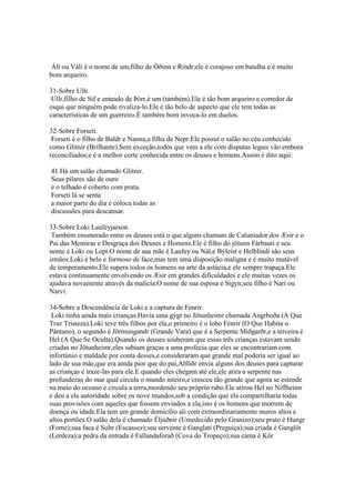 Áli ou Váli é o nome de um,filho de Óðinn e Rindr;ele é corajoso em batalha e é muito
bom arqueiro.
31-Sobre Ullr.
Ullr,filho de Sif e enteado de Þórr,é um (também).Ele é tão bom arqueiro e corredor de
esqui que ninguém pode rivaliza-lo.Ele é tão belo de aspecto que ele tem todas as
características de um guerreiro.É também bom invoca-lo em duelos.
32-Sobre Forseti.
Forseti é o filho de Baldr e Nanna,a filha de Nepr.Ele possuí o salão no céu conhecido
como Glitnir (Brilhante).Sem exceção,todos que vem a ele com disputas legais vão embora
reconciliados;e é a melhor corte conhecida entre os deuses e homens.Assim é dito aqui:
41.Há um salão chamado Glitnir.
Seus pilares são de ouro
e o telhado é coberto com prata.
Forseti lá se senta
a maior parte do dia e coloca todas as
discussões para descansar.
33-Sobre Loki Laufeyjarson.
Também enumerado entre os deuses está o que alguns chamam de Caluniador dos Æsir e o
Pai das Mentiras e Desgraça dos Deuses e Homens.Ele é filho do jötunn Fárbauti e seu
nome é Loki ou Lopt.O nome de sua mãe é Laufey ou Nál,e Býleist e Helblindi são seus
irmãos.Loki é belo e formoso de face,mas tem uma disposição maligna e é muito mutável
de temperamento.Ele supera todos os homens na arte da astúcia,e ele sempre trapaça.Ele
estava continuamente envolvendo os Æsir em grandes dificuldades e ele muitas vezes os
ajudava novamente através da malícia.O nome de sua esposa é Sigyn;seu filho é Nari ou
Narvi.
34-Sobre a Descendência de Loki e a captura de Fenrir.
Loki tinha ainda mais crianças.Havia uma gýgr no Jötunheimr chamada Angrboða (A Que
Traz Tristeza).Loki teve três filhos por ela,o primeiro é o lobo Fenrir (O Que Habita o
Pântano), o segundo é Jörmungandr (Grande Vara) que é a Serpente Miðgarðr,e a terceira é
Hel (A Que Se Oculta).Quando os deuses souberam que essas três crianças estavam sendo
criadas no Jötunheimr,eles sabiam graças a uma profecia que eles se encontrariam com
infortúnio e maldade por conta desses,e consideraram que grande mal poderia ser igual ao
lado de sua mãe,que era ainda pior que do pai,Alföðr envia alguns dos deuses para capturar
as crianças e traze-las para ele.E quando eles chegam até ele,ele atira a serpente nas
profundezas do mar qual circula o mundo inteiro,e cresceu tão grande que agora se estende
na meio do oceano e circula a terra,mordendo seu próprio rabo.Ele atirou Hel no Niflheimr
e deu a ela autoridade sobre os nove mundos,sob a condição que ela compartilharia todas
suas provisões com aqueles que fossem enviados a ela,isto é os homens que morrem de
doença ou idade.Ela tem um grande domicílio ali com extraordinariamente muros altos e
altos portões.O salão dela é chamado Éljúðnir (Umedecido pelo Granizo);seu prato é Hungr
(Fome);sua faca é Sultr (Escassez);seu servente é Ganglati (Preguiça);sua criada é Ganglöt
(Lerdeza);a pedra da entrada é Fallandaforað (Cova do Tropeço);sua cama é Kör
 
