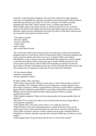 nome.Ele se auto denominou Gangleri,e disse que tinha vindo de um longo caminho,e
rogou para ser hospedado por uma noite,e perguntou quem possuía aquele salão.O homem
respondeu que pertencia ao rei dele:"Eu irei com você para vê-lo.Então você pode
perguntar pelo nome dele."Então o homem virou e o conduziu para dentro do
salão.Gangleri seguiu,e de repente as portas se fechavam atrás dele.Lá ele viu muitos
quartos e um número muito grande de pessoas,dos quais alguns jogavam,outros estavam
bebendo,e alguns estavam combatendo com armas.Ele olhou ao redor dele,e muito do que
ele viu parecia incrível para ele.Então ele disse:
3.Em todos os portões
antes de ir adiante,
você deve olhar bem,
é difícil saber
qual o inimigo
que se senta dentro da sala.
Ele viu três altas cadeiras,uma acima da outra,e em cada uma se sentava um homem.Ele
perguntou qual era o nome desses chefes.O homem,quem tinha o conduzido,respondeu que
o que se senta na cadeira mais baixa era um rei,e se chamava Hárr;o outro depois
dele,Jafnhárr;e o que se senta na mais alta cadeira,Þriði.Hárr perguntou ao recém chegado
se ele tinha mais alguma tarefa,e acrescentou que a comida e bebida estavam lá a seus
serviços,tanto quanto tudo no salão de Hárr.Gylfi respondeu que primeiro de tudo ele
queria saber se ali dento tinha algum homem que era bem informado.Hárr disse que ele não
iria conseguir sair em segurança a menos que ele fosse ainda mais informado:
4.E de um passo adiante
enquanto você pergunta,
Ele que responde se sentará.
03-Sobre Alföðr,o Mais Alto Deus.
Gylfi começou suas questões:"Quem é o mais alto ou o mais velho de todos os deuses?"
Hárr respondeu:"Ele é chamado Alföðr em nossa língua,mas na antiga Ásgarðr ele teve
doze nomes:o primeiro é Alföðr;o segundo,Herran ou Herjan;o terceiro,Nikarr ou Hnikarr;o
quarto,Nikuðr ou Hnikuðr;o quinto,Fjölnir;o sexto,Óski;o sétimo,Ómi;o oitavo,Biflidi ou
Biflindi;o nono,Sviðurr;o décimo,Sviðrir;o décimo primeiro,Viðrir;e o décimo
segundo,Jálg ou Jálkr."
Então Gangleri perguntou:"Onde esse deus está,que poder ele tem,que grandes feitos ele
realizou?"
Hárr disse:"Ele vive através de todas as eras e governa todo seu reino,e dirige todas as
coisas,grandes e pequenas."
Então Jafnhárr disse:"Ele criou o Céu,a Terra e o Ar e tudo que está nele."
Então Þriði disse:"Sua maior realização,porém,é a criação do homem e dar a ele um
espírito qual viverá e nunca morrerá,embora seu corpo possa virar pó ou queimar até as
cinzas.Todos os homens virtuosos viverão e estarão com ele onde é chamado Gimlé ou
Vingólf,mas os homens malvados iram para Hel e daí para Niflhel:que está abaixo no nono
mundo."
Então Gangleri disse:"O que ele fazia antes do Céu e a Terra serem criados?"
 