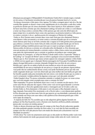 (Doença);sua paisagem é Blíkjandaböl (Vislumbrante Fardo).Hel é metade negra e metade
cor de carne,e é facilmente reconhecida por isso;ela parece bastante horrível e severa.
Os deuses trouxeram o lobo para o lar,e apenas Týr tinha a coragem para ir até ele e lhe dar
comida.Mas quando os deuses viram como rapidamente ele ia crescendo a cada dia,e todas
as profecias diziam que ele estava destinado a lhes fazer injuria,os Æsir adotaram o plano
de fazer uma forte corrente que eles chamaram Læding,e levaram até o lobo e o convidaram
a testar sua força contra a corrente.Mas o lobo pensou que não seria tão difícil para ele
(para rompe-la) e os permitiu fazer como eles queriam;e na primeira tentativa o lobo puxou
se contra a corrente e ela se quebrou,assim ele conseguiu se libertar do Læding.
Então os Æsir fizeram outra corrente duas vezes mais forte,que eles chamaram Drómi,e
convidaram o lobo novamente a se testar contra a corrente,dizendo que ele se tornaria
muito famoso pela força se tal forte corrente não o segura-se.O lobo,porém,estava pensando
que,embora a corrente fosse muito forte,ele tinha crescido em poder desde que ele havia
quebrado Læding;e também pensou que teria que se expor ao perigo a mando de ser
famoso,então ele deixou a corrente ser colocada sobre ele.Quando os Æsir disseram que
estavam prontos,ele tremeu,batendo a corrente contra o chão,e lutou contra isso,arrastando
suas patas tão rigorosamente que a corrente se quebrou em pedaços que voaram para
longe;assim ele conseguiu se soltar de Drómi.E desde então existe a expressão "liberta-se
de Læding" ou "escapar de Drómi" para se referir a qualquer coisa excessivamente difícil.
Depois que os Æsir temeram que nunca seriam capazes de conseguir capturar o lobo.Então
o Alföðr enviou aquele que é chamado Skírnir,mensageiro de Freyr,para Svartálfheimr para
alguns dvergar,fabricarem a corrente chamada Gleipnir.Isso era feito de seis coisas:o
barulho que o gato faz ao andar,a barba de uma mulher,as raízes de uma montanha,a
sensibilidade de um urso,a respiração de um peixe,e o cuspe de um pássaro.Agora,embora
você pode não ter conhecimento dessas coisas,você pode facilmente provar que não está
sendo enganado desde que você tem observado que uma mulher não tem barba,um gato não
faz barulho quando anda,uma montanha não tem raízes e em minha fé,tudo que eu contei a
você é certamente verdade,embora há algumas coisas que você não pode entender."
Então Gangleri disse:"Eu posso certamente entender a verdade.Eu posso ver essas coisas
que você tem tomado como exemplo,mas como a corrente foi feita?"
Hárr respondeu:"Eu posso facilmente dizer isso a você.A corrente era tão macia e leve
como uma fita de seda,mas tão segura e forte como você ouvirá agora.Quando a corrente
foi trazida para o Æsir,eles agradeceram muito o mensageiro por ter levado a cabo sua
missão.Então os Æsir,chamaram o lobo para ir com eles para a ilha chamada Lyngvi no
lago chamado Ámsvartnir.Eles mostraram a ele a fita de seda e o convidaram para quebrar-
la.Eles disseram que era bem mais forte do que parecia ser sua densidade e passaram de um
a um,testando sua força com suas mãos,e não quebrava.Eles disseram,porém,que o lobo
seria capaz de rompe-la.
A resposta do lobo foi:"Eu acredito que eu não adquirirei glória alguma fazendo em
pedaços tal fita fina.Se,porém,vocês a fizeram com ilusórios artifícios,esbelto entretanto
parece,não vai entrar em minhas pernas."
Então os deuses disseram que logo que ele rompe-se tão fraca fita de seda,como quando
ele tinha quebrado grandes correntes de ferro antes,"e se você não for bem sucedido em
romper essa fita você não precisa ficar com medo dos deuses;nós colocaremos você em
liberdade novamente."
O lobo disse:"Se vocês me amarrarem assim que eu não puder me libertar,então vocês iram
embora furtivamente de modo que passará muito tempo então antes de vocês vierem em
 