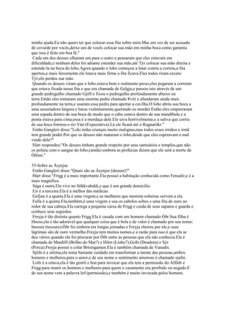 minha ajuda.Eu não quero ter que colocar essa fita sobre mim.Mas em vez de ser acusado
de covarde por vocês,deixe um de vocês colocar sua mão em minha boca como garantia
que isso é feito em boa fé."
Cada um dos deuses olharam um para o outro e pensaram que eles estavam em
dificuldade,e nenhum deles foi adiante estender sua mão,até Týr colocar sua mão direita e
estende-la na boca do lobo.Agora quando o lobo começou a lutar contra a correia,a fita
apertou,e mais ferozmente ele lutava mais firme a fita ficava.Eles todos riram exceto
Týr;ele perdeu sua mão.
Quando os deuses viram que o lobo estava bem e realmente preso,eles pegaram a corrente
que estava fixada nessa fita e que era chamada de Gelgja,e passou isto através de um
grande pedregulho chamado Gjöll e fixou o pedregulho profundamente abaixo na
terra.Então eles tomaram uma enorme pedra chamada Þviti e afundaram ainda mais
profundamente na terra,e usaram essa pedra para apertar a cavilha.O lobo abriu sua boca a
uma assustadora largura e lutou violentamente,querendo os morder.Então eles empurraram
uma espada dentro de sua boca de modo que o cabo estava dentro de sua mandíbula e a
ponta estava para cima;essa é a mordaça dele.Ele uiva horrivelmente,e a saliva que corria
de sua boca formou o rio Ván (Expectativa).Lá ele ficará até o Ragnarökr."
Então Gangleri disse:"Loki tinha crianças muito malignas,mas todos esses irmãos e irmã
tem grande poder.Por que os deuses não mataram o lobo,desde que eles esperavam o mal
vindo dele?"
Hárr respondeu:"Os deuses tinham grande respeito por seus santuários e templos,que não
os poluiu com o sangue do lobo,(ainda) embora as profecias dizem que ele será a morte de
Óðinn."
35-Sobre as Ásynjur.
Então Gangleri disse:"Quais são as Ásynjur (deusas)?"
Hárr disse:"Frigg é a mais importante.Ela possuí a habitação conhecida como Fensalir,e é a
mais magnífica.
Sága é outra.Ela vive no Sökkvabekk,e que é um grande domicílio.
Eir é a terceira.Ela é a melhor das médicas.
Gefjun é a quarta.Ela é uma virgem,e as mulheres que morrem solteiras servem a ela.
Fulla é a quinta.Ela,também,é uma virgem e usa os cabelos soltos e uma fita de ouro ao
redor de sua cabeça.Ela carrega a pequena caixa de Frigg e cuida de seus sapatos e guarda e
conhece seus segredos.
Freyja é tão distinta quanto Frigg.Ela é casada com um homem chamado Óðr.Sua filha é
Hnoss;ela é tão adorável que qualquer coisa que é bela e de valor é chamado por seu nome:
hnossir (tesouro).Óðr foi embora em longas jornadas e Freyja chorou por ele,e suas
lágrimas são de ouro vermelho.Freyja tem muitos nomes,e a razão para isso é que ela se
deu vários quando ela foi procurar por Óðr entre as pessoas que ela não conhecia.Ela é
chamada de Mardöll (Brilho do Mar?) e Hörn (Linho?),Gefn (Doadora) e Sýr
(Porca).Freyja possuí o colar Brísingamen.Ela é também chamada de Vanadís.
Sjöfn é a sétima,ela toma bastante cuidado em transformar a mente das pessoas,ambos
homens e mulheres,para o amor,e de seu nome o sentimento amoroso é chamado sjafni.
Lofn é a oitava,ela é tão gentil e boa para invocar que ela tem a permissão do Alföðr e
Frigg para reunir os homens e mulheres para quem o casamento era proibido ou negado.E
de seu nome vem a palavra lof (permissão),e também é muito invocada pelos homens.
 