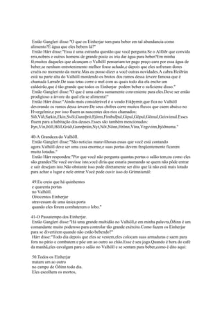 Então Gangleri disse:"O que os Einherjar tem para beber em tal abundancia como
alimento?É água que eles bebem lá?"
Então Hárr disse:"Essa é uma estranha questão que você pergunta.Se o Alföðr que convida
reis,nobres e outros homens de grande posto os iria dar água para beber?Em minha
fé,muitos daqueles que alcançam o Valhöll pensariam ter pago preço caro por essa água de
beber,se nenhum entretenimento melhor fosse achado,e depois que eles sofreram dores
cruéis no momento da morte.Mas eu posso dizer a você outras novidades.A cabra Heiðrún
está na parte alta do Valhöll mordendo os brotos dos ramos dessa árvore famosa que é
chamada Læraðr.De suas tetas corre o mel com as quais todo dia ela enche um
caldeirão,que é tão grande que todos os Einherjar podem beber o suficiente disso."
Então Gangleri disse:"O que é uma cabra sumamente conveniente para eles.Deve ser então
prodigioso a árvore da qual ela se alimenta!"
Então Hárr disse:"Ainda mais considerável é o veado Eikþyrnir,que fica no Valhöll
devorando os ramos dessa árvore.De seus chifres corre muitos fluxos que caem abaixo no
Hvergelmir,e por isso fluem as nascentes dos rios chamados:
Síð,Víð,Sækin,Ekin,Svöl,Gunnþró,Fjörm,Fimbulþul,Gipul,Göpul,Gömul,Geirvimul.Esses
fluem para a habitação dos deuses.Esses são também mencionados:
Þyn,Vín,Þöll,Höll,Gráð,Gunnþráin,Nyt,Nöt,Nönn,Hrönn,Vína,Vegsvinn,Þjóðnuma."
40-A Grandeza do Valhöll.
Então Gangleri disse:"São noticias maravilhosas essas que você está contando
agora.Valhöll deve ser uma casa enorme,e suas portas devem freqüentemente ficarem
muito lotadas."
Então Hárr respondeu:"Por que você não pergunta quantas portas o salão tem,ou como eles
são grandes?Se você ouvisse isto,você diria que estaria pasmando se quem não pôde entrar
e sair desejam isto.Não obstante isso pode diretamente ser dito que lá não está mais lotado
para achar o lugar e nele entrar.Você pode ouvir isso do Grímnismál:
49.Eu creio que há quinhentos
e quarenta portas
no Valhöll.
Oitocentos Einherjar
atravessam de uma única porta
quando eles forem combaterem o lobo."
41-O Passatempo dos Einherjar.
Então Gangleri disse:"Há uma grande multidão no Valhöll,e em minha palavra,Óðinn é um
comandante muito poderoso para controlar tão grande exército.Como fazem os Einherjar
para se divertirem quando não estão bebendo?"
Hárr disse:"Todo dia depois que eles se vestem,eles colocam suas armaduras e saem para
fora no pátio e combatem e põe um ao outro ao chão.Esse é seu jogo.Quando é hora do café
da manhã,eles cavalgam para o salão no Valhöll e se sentam para beber,como é dito aqui:
50.Todos os Einherjar
matam um ao outro
no campo de Óðinn todo dia.
Eles escolhem os mortos,
 