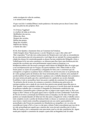 então cavalgam de volta do combate,
e se sentam como amigos.
O que você diz é verdade;Óðinn é muito poderoso e há muitas provas disso.Como é dito
aqui nas palavras dos próprios Æsir:
51.O freixo Yggdrasil
é a melhor de todas as árvores,
Skíðblaðnir dos navios,
Óðinn dos Æsir,
Sleipnir dos cavalos,
Bifröst das pontes,
Bragi dos escaldos,
Hábrók dos falcões,
e Garmr dos cães."
42-Os Æsir Quebra o Juramento feito ao Construtor da Fortaleza.
Então Gangleri disse:"Quem possui o cavalo Sleipnir,ou o que é dito sobre ele?"
Hárr respondeu:"Você não tem conhecimento de Sleipnir,nem você sabe as circunstâncias
de seu nascimento;mas tal coisa parecerá a você digno de ser narrado.No começo,quando a
cidade dos deuses foi construída,quando os deuses haviam estabelecido Miðgarðr e feito o
Valhöll,para lá foi um certo construtor e se ofereceu para lhes fazer uma fortaleza,em três
estações,tão excelente que seria perfeitamente segura contra os bergrisar e os
hrímþursar,embora eles devessem conseguir entrar dentro de Miðgarðr.Mas ele exigiu que
a sua recompensa,teria que ter Freyja,e ele queria também a Sól e Máni.Então os Æsir
foram juntos se reunir em assembléia,e a barganha foi feita com o construtor:que ele
conseguiria a exigência se pudesse fazer a fortaleza em um inverno,mas se no primeiro dia
de verão qualquer parte da fortaleza não fosse terminada,então o contrato seria anulado.O
acordo também foi que nenhum homem o ajudasse com o trabalho.Quando eles contaram a
ele esses termos,ele pediu que eles o permitissem ter a ajuda de seu cavalo chamado
Svaðilfari,e Loki os aconselhou fazer isto,assim o pedido do construtor foi concedido.
No primeiro dia de inverno ele começou a construir a fortaleza,mas pela noite ele
carregava pedras com a ajuda de seu cavalo.Isso parecia uma grande maravilha para os
Æsir quando viram as grandes rochas que o cavalo puxava,e o cavalo fazia mais da metade
do poderoso trabalho que o construtor.A barganha foi firmemente estabelecida com
testemunhas e juramentos,para o jötunn que não se julgava estar seguro entre os Æsir sem
trégua se Þórr voltasse ao lar,quem agora estava viajando no leste combatendo Trolls.Perto
do fim do inverno a construção da fortaleza estava avançada,e era tão alta e forte que não
poderia ser tomada.Quando ali faltavam três dias para a chegada do verão,o trabalho estava
todo completo exceto o portão da fortaleza.Então os deuses se reuniram em assembléia em
seus tronos e mantiveram conselho,e perguntavam uns aos outros quem poderia ter
aconselhado a dar Freyja em casamento no Jötunheimr,ou mergulhar o ar e os céus em
escuridão por tomar a Sól e a Lua e os dar para o jötunn.Todos concordaram que isso devia
ter sido aconselhado por aquele que a maioria das vezes da mal conselhos,isto é,Loki,o
filho de Laufey,e eles o ameaçaram com uma morte cruel se ele não contribuísse de algum
modo para impedir o construtor de cumprir a parte dele na barganha.Loki foi então
 