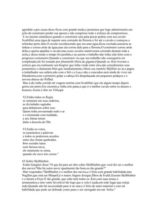 agredido e,por causa disso ficou com grande medo,e prometeu que logo administraria um
jeito do construtor perder sua aposta e não cumprisse todo o esforço do compromisso.
E no mesmo entardecer,quando o construtor saiu para puxar pedras com seu cavalo
Svaðilfari,uma égua de repente saiu correndo da floresta e foi até o cavalo e começou a
relinchar perto dele.O cavalo reconhecendo que era uma égua,ficou excitado,estourou as
rédeas e correu atrás da égua,mas ela correu dele para a floresta.O construtor correu atrás
deles,e queria apanhar o cavalo,mas esses cavalos mantiveram correndo durante toda a
noite,e desse modo o tempo foi perdido,e na aurora o trabalho não tinha sido feito com o
progresso costumeiro.Quando o construtor viu que seu trabalho não conseguiria ser
completado,ele foi tomado por jötunmóðr (fúria de gigante).Quando os Æsir tiveram a
certeza que era realmente um bergrisi que tinha vindo entre eles,não consideraram seus
juramentos e chamaram Þórr,que imediatamente,vibrou seu martelo Mjöllnir no ar,e pagou
o trabalhador seu salário,não com a Sól e a Lua,e não o concedeu nem ainda de viver em
Jötunheimr,com o primeiro golpe a cabeça foi despedaçada em pequenos pedaços e o
enviou abaixo do Niflhel.
Mas Loki tinha corrido tal viagem restrita com Svaðilfari que ele algum tempo depois
gerou um potro.Era cinzento,e tinha oito patas,e que é o melhor cavalo entre os deuses e
homens.Assim é dito no Völuspá:
52.Então todos os Regin
se sentaram em suas cadeiras,
as divindades sagradas
para debaterem sobre isso:
Quem tinha envenenado todo o ar
e o misturado com maldade,
e aos Jötnar terem
dado a donzela de Óðr.
53.Então os votos,
os juramentos e palavras
e todos os poderosos acordos
entre eles foram quebrados.
Þórr sozinho lutou
com furiosa raiva,
ele raramente se senta,
quando ele ouve tais coisas."
43-Sobre Skíðblaðnir.
Então Gangleri disse:"O que há para ser dito sobre Skíðblaðnir,que você diz ser o melhor
dos navios?Não há outro navio igualmente tão bom,ou tão grande?"
Hárr respondeu:"Skíðblaðnir é o melhor dos navios,e é feito com grande habilidade,mas
Naglfari,que está em Múspell,é o maior.Alguns dvergar,filhos de Ívaldi,fizeram Skíðblaðnir
e o deram a Freyr.É tão grande, que cabe nele todos os Æsir,com suas armas e
armamentos,e tem vento favorável tão logo que a vela é içada,em todo lugar que esteja
indo.Quando não há necessidade para ir ao mar,e é feito de tanto material e com tal
habilidade que pode ser dobrado como pano e ser carregado em um bolso."
 