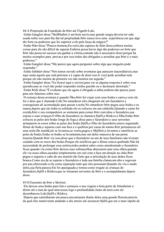 44-A Proporção da Expedição de Þórr até Útgarðr-Loki.
Então Gangleri disse:"Skíðblaðnir é um bom navio,mas grande magia deveria ter sido
usada sobre isso para lhe dar tal propriedade.Þórr nunca teve uma experiência em que algo
tão forte ou poderoso que foi superior a ele pela força da mágica?"
Então Hárr disse:"Poucos homens,Eu creio,são capazes de falar disso,embora muitas
coisas para ele são difícil de superar.Embora possa haver algo tão poderoso ou forte que
Þórr não possa ter sucesso em ganhar a vitória,contudo não é necessário dizer;porque há
muitos exemplos para provar,e por isso todos são obrigados a acreditar que Þórr é o mais
poderoso."
Então Gangleri disse:"Me parece que agora perguntei sobre algo que ninguém pode
responder."
Então Jafnhárr disse:"Nós temos ouvido sobre aventuras que parecem inacreditáveis,mas
aqui senta aquele que está próximo e é capaz de dizer isso.E você pode acreditar nele
porque ele não mentiu da primeira vez não mentira em seguida."
Então Gangleri disse:"Eu ficarei aqui e ouvirei,para ver se alguma resposta é sobre essa
questão,mas se você não poder responder minha questão eu o declararei derrotado."
Então Þriði disse:"É evidente que ele agora é obrigado a saber,embora não parece justo
para nós falarmos sobre isso.
O começo dessa aventura é quando Öku-Þórr foi viajar com seus bodes e carro,e com ele
foi o deus que é chamado Loki.No entardecer eles chegaram até um fazendeiro e
conseguiram ali acomodação para passar a noite.No entardecer Þórr pegou seus bodes e os
matou,depois que ele tinha os esfolado ele os colocou em um caldeirão.Quando a carne foi
cozida,Þórr e seu companheiro se sentaram para comer.Þórr convidou o fazendeiro,sua
esposa e suas crianças.O filho do fazendeiro se chamava Þjálfi,e Röskva a filha.Então Þórr
colocou as peles dos bodes longe do fogo,e disse para o fazendeiro e seus serventes
arranjarem os ossos sobre as peles dos bodes.Þjálfi,o filho do fazendeiro,estava segurando
fêmur do bode,e separou com sua faca e o quebrou por causa do tutano.Þórr permaneceu ali
uma noite.De manhã,ele se levantou,se vestiu,pegou o Mjöllnir,o levantou e santificou as
peles de bodes.Então os bodes se levantaram,mas um deles mancava de sua perna
traseira.Quando Þórr viu isso,disse que o fazendeiro ou um de seus familiares não tiveram
cuidado com os ossos dos bodes.Porque ele notificou que o fêmur estava quebrado.Não há
necessidade de prolongar essa estória;todos podem saber como amedrontado o fazendeiro
ficou quando viu como Þórr deixou suas sobrancelhas abaixarem ante seus olhos,quando
ele viu esses olhos,sucedeu simplesmente em cair com a face em direção ao chão.Þórr
pegou e segurou o cabo de seu martelo tão forte que a articulação de seus dedos ficou
branca.Como era de se esperar o fazendeiro e toda sua família clamavam alto e rogavam
por paz,oferecendo a ele como reparação tudo que eles possuíam.Quando ele viu o medo
deles,sua fúria passou.Ele foi apaziguado,e tomou como resgate as crianças do
fazendeiro,Þjálfi e Röskva,que se tornaram serventes de Þórr e o acompanharam depois
disso.
45-O Encontro de Þórr e Skrýmir.
Ele deixou seus bodes para trás e começou a sua viagem a leste,perto de Jötunheimr e
direto até o mar,do qual atravessou logo a profundidade.Junto da terra com ele
desembarcou Loki,Þjálfi e Röskva.
Depois que caminharam um pouco,encontraram diante deles uma grande floresta,através
da qual eles mantiveram andando o dia inteiro até escurecer.Þjálfi,que era o mais rápido de
 