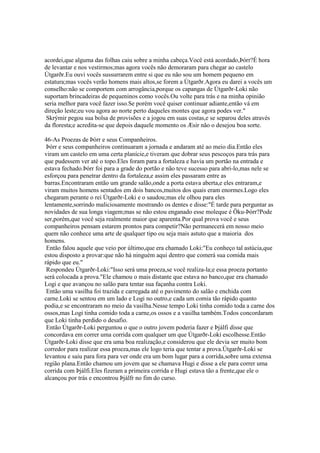 acordei,que alguma das folhas caiu sobre a minha cabeça.Você está acordado,Þórr?É hora
de levantar e nos vestirmos;mas agora vocês não demoraram para chegar ao castelo
Útgarðr.Eu ouvi vocês sussurrarem entre si que eu não sou um homem pequeno em
estatura;mas vocês verão homens mais altos,se forem a Útgarðr.Agora eu darei a vocês um
conselho:não se comportem com arrogância,porque os capangas de Útgarðr-Loki não
suportam brincadeiras de pequeninos como vocês.Ou volte para trás e na minha opinião
seria melhor para você fazer isso.Se porém você quiser continuar adiante,então vá em
direção leste;eu vou agora ao norte perto daqueles montes que agora podes ver."
Skrýmir pegou sua bolsa de provisões e a jogou em suas costas,e se separou deles através
da floresta;e acredita-se que depois daquele momento os Æsir não o desejou boa sorte.
46-As Proezas de Þórr e seus Companheiros.
Þórr e seus companheiros continuaram a jornada e andaram até ao meio dia.Então eles
viram um castelo em uma certa planície,e tiveram que dobrar seus pescoços para trás para
que pudessem ver até o topo.Eles foram para a fortaleza e havia um portão na entrada e
estava fechado.Þórr foi para a grade do portão e não teve sucesso para abri-lo,mas nele se
esforçou para penetrar dentro da fortaleza,e assim eles passaram entre as
barras.Encontraram então um grande salão,onde a porta estava aberta,e eles entraram,e
viram muitos homens sentados em dois bancos,muitos dos quais eram enormes.Logo eles
chegaram perante o rei Útgarðr-Loki e o saudou;mas ele olhou para eles
lentamente,sorrindo maliciosamente mostrando os dentes e disse:"É tarde para perguntar as
novidades de sua longa viagem;mas se não estou enganado esse moleque é Öku-Þórr?Pode
ser,porém,que você seja realmente maior que aparenta.Por qual prova você e seus
companheiros pensam estarem prontos para competir?Não permanecerá em nosso meio
quem não conhece uma arte de qualquer tipo ou seja mais astuto que a maioria dos
homens.
Então falou aquele que veio por último,que era chamado Loki:"Eu conheço tal astúcia,que
estou disposto a provar:que não há ninguém aqui dentro que comerá sua comida mais
rápido que eu."
Respondeu Útgarðr-Loki:"Isso será uma proeza,se você realiza-la;e essa proeza portanto
será colocada a prova."Ele chamou o mais distante que estava no banco,que era chamado
Logi e que avançou no salão para tentar sua façanha contra Loki.
Então uma vasilha foi trazida e carregada até o pavimento do salão e enchida com
carne.Loki se sentou em um lado e Logi no outro,e cada um comia tão rápido quanto
podia,e se encontraram no meio da vasilha.Nesse tempo Loki tinha comido toda a carne dos
ossos,mas Logi tinha comido toda a carne,os ossos e a vasilha também.Todos concordaram
que Loki tinha perdido o desafio.
Então Útgarðr-Loki perguntou o que o outro jovem poderia fazer e Þjálfi disse que
concordava em correr uma corrida com qualquer um que Útgarðr-Loki escolhesse.Então
Útgarðr-Loki disse que era uma boa realização,e considerou que ele devia ser muito bom
corredor para realizar essa proeza,mas ele logo teria que tentar a prova.Útgarðr-Loki se
levantou e saiu para fora para ver onde era um bom lugar para a corrida,sobre uma extensa
região plana.Então chamou um jovem que se chamava Hugi e disse a ele para correr uma
corrida com Þjálfi.Eles fizeram a primeira corrida e Hugi estava tão a frente,que ele o
alcançou por trás e encontrou Þjálfr no fim do curso.
 