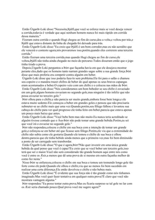 Então Útgarðr-Loki disse:"Necessita,Þjálfi,que você se esforce mais se você deseja vencer
a corrida,todavia é verdade que aqui nenhum homem nunca foi mais rápido em corrida
dessa maneira."
Fizeram outra corrida e quando Hugi chegou ao fim do curso,deu a volta,e voltou por trás,e
Þjálfr que estava distante da linha de chegada foi deixado para trás.
Então Útgarðr-Loki disse:"Eu creio que Þjálfi é um bom corredor,mas eu não acredito que
ele vencerá o contesto agora;nós provaremos isso,porém,quando eles correrem uma terceira
corrida."
Então fizeram uma terceira corrida,mas quando Hugi chegou ao fim do curso,ele
voltou,Þjálfi não tinha ainda chegado no meio do percurso.Todos disseram então que o jogo
tinha tirado a prova.
Depois,Útgarðr-Loki perguntou a Þórr que façanha havia em que ele desejava mostrar
perante eles,dado que os homens tanto narram grandes sagas sobre a sua grande força.Þórr
disse que mais preferia era competir contra alguém em beber.
Útgarðr-Loki disse que isso poderia faze-lo sem problema.Ele foi para o salão e chamou
seu copeiro e o mandou trazer chifres de beber do qual apenas os seus bravos capangas
eram acostumados a beber.O copeiro veio com um chifre e o colocou nas mãos de Þórr.
Então Útgarðr-Loki disse:"Nós consideramos um bom bebedor se seu chifre é esvaziado
em um gole,alguns homens esvaziam no segundo gole,mas ninguém é tão infeliz que não
possa esvaziar no terceiro gole."
Þórr olhou para o chifre,e não parecia ser muito grande,embora fosse bem longo,e ele
estava muito sedento.Ele começou a beber em grandes goles e pensou que não precisaria
submeter-se ao chifre mais que uma vez.Quando,porém,seu fôlego falhou e levantou sua
cabeça do chifre para ver qual progresso ele tinha feito em beber,parecia que estava apenas
um pouco mais baixa que antes.
Então Útgarðr-Loki disse:"Você bebe bem mas não muito.Eu nunca teria acreditado se
alguém tivesse contado que o Ása-Þórr não pode tomar uma grande bebida.Porém,eu sei
que você irá o esvaziar no segundo gole."
Þórr não respondeu,colocou o chifre em sua boca com a intenção de tomar um grande
gole,e esforçou-se em beber até que ficasse sem fôlego.Porém,ele viu que a extremidade do
chifre não subia como ele gostaria.Quando ele tomou o chifre de sua boca e olhou
dentro,parecia que ele tinha bebido ainda menos que a primeira vez,mas foi bem diminuído
a ponto de ser carregado sem transbordar.
Então Útgarðr-Loki disse:"O que é agora,Þórr?Não quer investir em uma única grande
bebida da qual penso que você é capaz?Eu creio que se você beber um terceiro gole,isso
terá que ser o maior.Você não será considerado tão grande homem aqui entre nós como
você é entre os Æsir,a menos que dê uma prova de si mesmo em outra façanha melhor de
como fez nesta."
Nisso Þórr se enfureceu,colocou o chifre em sua boca e tomou um tremendo longo gole tão
forte como ele pode.Quando ele olhou o chifre,viu que ao menos foi bem sucedido em
realizar uma certa diferença.Ele então devolveu o chifre e não bebeu mais.
Então Útgarðr-Loki disse:"É evidente que sua força não é tão grande como nós tínhamos
imaginado.Mas você quer fazer tentativa em qualquer outra prova?É claro que você não
mostrara vantagem alguma."
Þórr respondeu:"Eu posso tentar outra prova.Mas eu ficaria surpreso se tal gole no lar com
os Æsir seria chamado pouco.Qual prova você me sugere agora?"
 