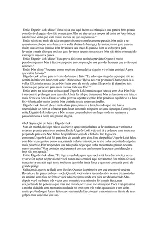 Então Útgarðr-Loki disse:"Uma coisa que aqui fazem as crianças e que parece bem pouco
considerável:erguer do chão o meu gato.Não me atreveria a propor tal coisa ao Ása-Þórr,se
não tivesse visto que vale muito menos do que eu pensava."
Então saltou no meio da sala um gato cinzento completamente pesado.Þórr ando e se
aproximou,colocou seus braços em volta abaixo da barriga,e levantou,mas o gato curvou
muito suas costas quando Þórr levantava seu braço.E quando Þórr se esforçava para
levantar o mais alto que podia,o gato levantou apenas uma pata e Þórr não tinha conseguido
vantagem em outra prova.
Então Útgarðr-Loki disse:"Essa prova foi como eu tinha previsto.O gato é muito
pesado,enquanto Þórr é fraco e pequeno em comparação aos grandes homens que estão aqui
conosco."
Então Þórr disse:"Pequeno como você me chama,deixe alguém vir e lutar comigo!Agora
que estou furioso!"
Útgarðr-Loki olhou para a frente do banco e disse:"Eu não vejo ninguém aqui que não se
sentirá inferior em lutar com você."Disse ainda:"Deixe nos ver primeiro!Chame para cá a
velha Elli,minha ama,e deixe Þórr lutar com ela se ele quiser.Ela porém já derrubou tais
homens que pareciam para mim menos forte que Þórr."
Então entro na sala uma velha,a qual Útgarðr-Loki mandou que lutasse com Ása-Þórr.Não
é necessário prolongar essa questão.A luta foi tal que duramente Þórr esforçou-se em lutar,e
mais firme ela ficava.Então a velha provou suportar,e então Þórr perdeu o equilíbrio e a luta
foi violenta;não muito depois Þórr desistiu e caiu sobre um joelho.
Útgarðr-Loki foi até eles e então disse para pararem a luta,dizendo que não havia
necessidade de Þórr se oferecer para lutar com mais ninguém de seus capangas.Como já era
noite.Útgarðr-Loki ofereceu a Þórr e seus companheiros um lugar onde se sentarem e
passaram toda a noite em grande alegria.
47-A Separação de Þórr e Útgarðr-Loki.
Mas de manhã,tão logo raio o dia,Þórr e seus companheiros se levantaram,se vestiram,e
estavam prontos para irem embora.Então Útgarðr-Loki veio até lá e ordenou uma mesa ser
preparada para eles.Não faltou hospitalidade,comida e bebida.Tão logo eles
comeram,Útgarðr-Loki foi para fora do castelo com eles.E na despedida Útgarðr-Loki falou
com Þórr e perguntou como sua jornada tinha terminado,ou se ele tinha encontrado alguém
mais poderoso.Þórr respondeu que não podia negar que tinha encontrado grande desonra
nesse encontro."Mas contudo você pensará que sou um homem de pouca consideração e
isso não me agrada."
Então Útgarðr-Loki disse:"Te digo a verdade,agora que você está fora do castelo,e se eu
viver e for capaz de prevalecer,você nunca mais entrará aqui novamente.Em minha fé,você
nunca teria entrado aqui se eu soubesse que tinha tanta força e que nos colocaria perto de
grande perigo.
Saiba,então,que eu te iludi com ilusões.Quando da primeira vez que encontrei você na
floresta,eu fui para conhecer vocês.Quando você estava tentando abrir o saco de provisões
eu amarrei com fios de ferro e você não encontrou onde era para ser desamarrado.Mas
depois você me bateu três vezes com o martelo e a primeira foi a mais fraca,mas
era,porém,de tal potencia que teria me matado,se tivesse me alcançado.Você verá próximo
a minha cidadela uma montanha rachada no topo com três vales quadrados e um deles
muito profundo,que foram feitas por seu martelo.Eu coloquei a montanha na frente de seus
golpes,mas você não viu isso.
 