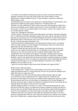 As mesmas coisas também aconteceram nas provas em que você lutou contra meus
capangas.A primeira foi a que Loki realizou.Ele estava muito faminto e comeu
depressa,mas o homem chamado Logi era o "fogo selvagem" e queimou a vasilha tão
rápido quanto a carne.
Quando Þjálfi estava correndo contra aquele que é chamado Hugi,era o pensamento,o meu
pensamento,e Þjálfi não podia esperar competir em velocidade contra isso.
Quando você estava bebendo do chifre e pensou que estava indo devagar,em minha fé,eu
nunca teria acreditado que tal milagre fosse possível.A outra extremidade do chifre estava
no mar,mas você não viu isso.Agora quando você for para o oceano verá o quanto você o
fez encolher,quando o bebeu.
Agora isso é chamado de maré baixa.
E então ele disse:"Não pensei menos maravilha quando você ergueu o gato para cima,para
dizer a verdade,todos ficaram espantados quando você ergueu uma de suas patas do chão.O
gato não era o que parecia ser:era a Serpente Miðgarðr que circula ao redor da terra,mas foi
dificilmente longa o suficiente para tocar a terra com seu rabo e sua cabeça;você levantou
tão alto os braços que quase alcançaram o céu.
Grande maravilha foi também,quando você suportou tanto tempo na luta e caiu apenas
sobre um joelho quando você estava lutando com Elli,porque nunca houve,nem haverá
alguém,que não seja derrubado pela velhice.
E agora,é verdade que digo que devemos nós separar;e será melhor para nós dois que
nunca mais nos vejamos novamente.Outra vez eu defenderei meu castelo com truques
similares ou com outros,de modo que não conseguirá nenhum poder sobre mim."
Quando Þórr ouviu essas palavras ele agarrou seu martelo e balançou para cima,mas
quando ele foi bater,ele não encontrou Útgarðr-Loki.Então ele voltou para a fortaleza
decidido a reduzi-la em pedaços.Ele não encontrou fortaleza nenhuma ali,apenas um espaço
com belas planícies.Ele virou e foi embora em direção para voltar a Þrúðvangar.Para dizer a
verdade ele decidiu depois ver se ele poderia planejar um encontro com a Serpente
Miðgarðr,coisa que depois ele fez.
Agora eu creio que ninguém saberá contar mais fielmente está viagem de Þórr."
48-Þórr rema ao Mar com Hymir.
Então Gangleri disse:"Útgarðr-Loki é muito poderoso mas ele fez uso de astúcia e
magia.Sua grandeza pode ser vista pelo fato que ele tem a sua sucessão de capangas de tal
poder.Þórr nunca se vingou por isso?"
Hárr respondeu:"Isso não é desconhecido,embora nenhum homem sábio diz sobre
isso,como Þórr fez para compensar por essa viagem da qual foi contada.Ele não
permaneceu muito tempo no lar,antes ele se preparou tão de repente para uma nova viagem
tão apressada que não levou seu carro,bodes ou companheiros.Ele foi para Miðgarðr na
forma de um jovem rapaz,e chegou no entardecer no crepúsculo até um certo jötunn que era
chamado Hymir.Þórr passou a noite ali como convidado.
Quando amanheceu Hymir se levantou e se vestiu e estava pronto para remar até o mar
para pescar.Então Þórr saltou e de repente ficou pronto,e perguntou a Hymir para deixa-lo
remar ao mar com ele.Então Hymir disse que ele seria de pouca ajuda,sendo tão pequeno e
jovem,"E você congelará,se eu ficar muito tempo e tão longe como estou acostumado."
Então Þórr disse que seria capaz de remar longe da terra,porque não sabia se ele seria o
primeiro a perguntar para remar de volta e Þórr estava furioso com o jötunn e estava pronto
para atirar o martelo,mas se segurou porque tinha a intenção de tentar sua força em outro
 