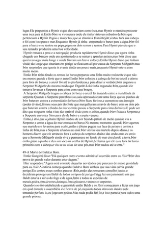 lugar.Ele perguntou a Hymir o que eles usariam como isca,mas Hymir o mandou procurar
uma isca para si.Então Þórr se virou para onde ele tinha visto um rebanho de bois que
pertenciam a Hymir.Pegou o maior boi,que se chamava Himinhrjótr,cortou fora sua cabeça
e foi com isso para o mar.Enquanto Hymir já tinha empurrado o barco para a água.Þórr foi
para o barco e se sentou na popa,pegou os dois remos e remou.Para Hymir parecia que o
seu remador produzira uma boa velocidade.
Hymir remava a proa e a navegação produzia rapidamente.Hymir disse que agora tinha
chegado aos bancos onde era acostumado a se sentar e apanhar peixes,mas Þórr disse que
queria navegar mais longe e ainda fizeram um breve esforço.Então Hymir disse que tinham
vindo tão longe que estariam em perigo se ficassem ali por causa da Serpente Miðgarðr,mas
Þórr respondeu que queria ir avante ainda um pouco mais,enquanto Hymir estava com
muito medo.
Então Þórr tinha tirado os remos do barco,preparou uma linha muito resistente e que não
era menos grande e forte que o anzol.Então Þórr colocou a cabeça de boi no anzol e atirou
para fora do barco,e o anzol foi até as profundezas,e para dizer a verdade,Þórr enganou a
Serpente Miðgarðr do mesmo modo que Útgarðr-Loki tinha enganado Þórr,quando ele
tentava levantar a Serpente para cima com seus braços.
A Serpente Miðgarðr tragou a cabeça de boi,e o anzol foi inserido entre a mandíbula da
serpente.Quando a Serpente percebeu isso,saiu apressada com tanta força que os punhos de
Þórr bateram contra a extremidade do barco.Þórr ficou furioso,e aumentou seu ásmegin
(poder divino),firmou seus pés tão forte que mergulharam através do barco com os dois pés
que bateram contra o fundo do mar e então puxou a Serpente para cima do barco.E pode ser
dito que ninguém tinha visto tão terrível visão com os olhos,quando Þórr fitava a Serpente,e
a Serpente em troca fitou para ele de baixo e cuspia veneno.
Então,é dito,que o jötunn Hymir mudou de cor ficando pálido de medo quando viu a
Serpente e como a água do mar entrava no barco.No mesmo momento quando Þórr agarrou
seu martelo e o levantou para o alto,então o jötunn pegou sua faca de peixes e cortou a
linha de Þórr,mas a Serpente afundou no mar.Þórr atirou seu martelo depois disso,e os
homens dizem que ele arrancou fora a cabeça da serpente abaixo das ondas,mas eu creio
que a Serpente Miðgarðr ainda vive e permanece no fundo do mar circulando a terra.Þórr
então girou o punho e deu um soco na orelha de Hymir,de forma que ele caiu fora do barco
primeiro com a cabeça,e viu-se as solas de seus pés,mas Þórr nadou até a terra."
49-A Morte de Baldr,o Bom.
Então Gangleri disse:"Há qualquer outro evento admirável ocorrido entre os Æsir?Þórr deu
prova de grande valor durante esta viagem."
Hárr respondeu:"Agora será contado daquelas novidades que parecem de maior gravidade
para os Æsir.A estória começa quando Baldr o Bom sonhou que sua vida corria grande
perigo.Ele contou esses sonhos para os Æsir,então eles tomaram conselho juntos e
decidiram protegerem Baldr de todos os tipos de perigo.Frigg fez um juramento em que
Baldr estaria a salvo do fogo e da água,ferro e todas as espécies de
metais,pedra,terra,árvores,doenças,feras,pássaros,venenos e serpentes.
Quando isso foi estabelecido e garantido então Baldr e os Æsir começaram a fazer um jogo
em qual durante a assembléia ele ficava de pé,enquanto todos atiravam dardos nele
tentando perfura-lo,ou jogavam pedras.Mas nada podia feri-lo,e isso parecia para todos uma
grande proeza.
 