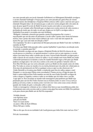 seu carro puxado pelo seu javali chamado Gullinbursti ou Slíðrugtanni,Heimdallr cavalgava
o cavalo chamado Gulltoppr e Freyja guiava seu carro puxado por gatos.Para ali vieram
também muitos dos hrímþursar e bergrisar.Óðinn colocou sobre a pira o anel de ouro que é
chamado Draupnir.Que é de tal natureza,que a cada nove noites pingam dele oito anéis de
ouro de peso igual.O cavalo de Baldr foi posto na pira com todos os seus pertences.
Mas deve ser contado sobre Hermóðr,que cavalgou nove noites através de vales escuros e
profundos,de modo que ele nada viu até que chegou ao rio Gjöll e cavalgou sobre a
Gjallarbrú.Essa ponte é revestida com ouro brilhante.
Móðguðr é chamada a donzela que guarda a ponte.Ela perguntou-lhe o nome e
raça,dizendo que um dia antes ali passaram a cavalo sobre a ponte cinco hoste de homens
mortos,"mas a ponte não treme menos debaixo de você e você não tem aspecto de
morto.Por que você está indo em direção a Hel?"
Ele respondeu:"Eu devo se aproximar de Hel para procurar por Baldr.Você não viu Baldr a
caminho de Hel?"
Ela disse que Baldr tinha passado sobre a ponte Gjallarbrú,"e para baixo em direção norte
se estende o caminho para Hel."
Então Hermóðr cavalgou até que chegou a Helgrind (Portão de Hel).Ele desceu de seu
cavalo,puxou os cinturões e os apertou,montou e o picou com as suas esporas,e o cavalo
saltou com tanta força sobre o portão que ele nem o tocou.Então Hermóðr cavalgou para o
salão e desceu de seu cavalo,e entrou no salão,e viu ali sentado num trono Baldr,seu irmão
e Hermóðr permaneceu lá durante a noite.De manhã Hermóðr rogou a Hel para que Baldr
pudesse cavalgar para o lar com ele,e contou a ela como era grande o lamento entre os
Æsir.Mas Hel disse que isso seria colocado a prova,se Baldr era tão amado como ele tinha
dito,"Se todas as coisas no mundo,viva ou morta,chorarem por ele,então ele voltará para os
Æsir,mas ele permanecerá em Hel se qualquer coisa se opor ou não chorar por ele."
Então Hermóðr se levantou,mas Baldr o conduzido para fora do salão,e pegou o anel
Draupnir e o enviou para Óðinn como recordação.E Nanna enviou a Frigg um pano de
linho e outras dádivas.Para Fulla mandou um anel de ouro.Então Hermóðr cavalgou de
volta e chegou a Ásgarðr,e contou a todos as novidades que ele tinha visto e ouvido.
Logo após os Æsir enviaram ao mundo todo mensageiros para pedirem que Baldr seja
pranteado para sair do Hel.Todos fizeram isso:os homens,todos os seres vivos,a terra,as
pedras,as árvores,e todos os metais,como você deve ter visto como essas coisas choram
quando são tiradas do gelo e colocados sobre o calor.
Então os mensageiros voltaram ao lar e tinham feito bem as suas incumbências,então eles
encontraram uma certa caverna onde se sentava uma gýgr.Seu nome era Þökk.Eles pediram
a ela para chorar para Baldr sair do Hel.Ela respondeu:
54.Þökk chorará
com lágrimas secas
pela pira de Baldr.
Nem vivo nem morto
eu amei o filho do Karl (Óðinn).
Deixe Hel que o tenha.
Mas se diz que ela era na realidade Loki Laufeyjarson,que tinha feito mais mal aos Æsir."
50-Loki Acorrentado.
 