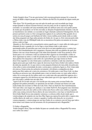 Então Gangleri disse:"Um ato gravíssimo Loki executou,primeiro porque foi a causa da
morte de Baldr e depois porque ele não o libertou do Hel.Ele foi punido de algum modo por
isto?"
Hárr disse:"Ele foi punido por essa má ação de modo que será recordado por longo
tempo.Quando os deuses ficaram furiosos com ele,como era de se esperar,ele fugiu
correndo e se escondeu sob uma montanha,onde ele edificou uma casa com quatro portas
de modo que ele poderia ver lá fora em todas as direções.Freqüentemente durante o dia ele
se transformava em salmão e se escondia no lugar chamado cachoeira Fránangrsfors.Ali ele
pensava primeiro como os Æsir conseguiriam captura-lo na cachoeira.Mas quando ele se
sentou na casa,ele pegou um barbante de linho e teceu malhas,assim desde então as redes
são feitas,enquanto um fogo ardia perante ele.Então ele viu que os Æsir estavam perto dele
e Óðinn tinha visto do Hliðskjálf onde ele se encontrava.Ele pulou novamente no rio,mas
atirou a rede no fogo.
Quando os Æsir foram até a casa,primeiro entrou aquele que é o mais sábio de todos,que é
chamado Kvasir e quando ele viu no fogo a cinza branca onde a rede estava
queimando,então ele percebeu que essa coisa devia ser para apanhar peixe e contou isso
para os Æsir.Imediatamente eles a pegaram e fizeram uma rede nos padrões da qual eles
tinham visto nas cinzas brancas,que Loki tinha feito.Quando a rede ficou pronta,os Æsir
foram para o rio e atiraram a rede na cachoeira.Þórr segurou na extremidade e todos os
Æsir seguraram na outra e a rede foi puxada,mas Loki fugiu e se escondeu no fundo,entre
duas pedras.Eles lançaram a rede sobre ele e perceberam que algo tremia na frente
disso.Uma segunda vez eles foram para a cachoeira e atiraram a rede mas amarraram
alguns pesos para que nada fosse capaz de atravessa-la por baixo.Então Loki nadou a frente
da rede,mas quando ele viu que estava a uma pequena distancia do mar,então ele pulou pra
cima sobre a outra extremidade da rede e correu para a cachoeira.Agora os Æsir viram onde
ele estava,e foram acima da cachoeira novamente e dividiram a companhia em duas
partes,mas Þórr nadou até o meio da correnteza e foi então para o mar.Nisso Loki viu duas
escolhas,ou arriscava sua vida pulando para o mar ou tentava uma vez mais saltar sobre a
rede,e foi a coisa que ele fez:saltou outra vez a rede mais alto que pode.Þórr agarrou ele e
conseguiu segura-lo,e ele deslizava em suas mãos,tanto que teve que segura-lo pelo rabo e
por essa razão o salmão tem um rabo fino.
Agora Loki foi levado sem paz e foi trazido por eles numa certa caverna.Então eles
pegaram três pedras pontudas e as apoiaram em um lado e fizeram um buraco em cada
rocha.Então eles levaram os filhos de Loki,Váli e Nari ou Narfi.Os Æsir transformaram
Váli num lobo e ele rasgou em pedaços o seu irmão Narfi.Os Æsir pegaram seus intestinos
e amarraram Loki com eles sobre as três rochas:uma ficava sobre seus ombros,a segunda
sobre suas costas,a terceira ficava abaixo de seus tornozelos e esse laço se transformou em
ferro.Então Skaði levou uma serpente venenosa e a colocou sobre ele,de modo que o
veneno pingava da serpente em sua face.Mas Sigyn,sua esposa,fica perto dele e segura uma
vasilha abaixo de onde cai o veneno e quando a vasilha está cheia,ela vai esvaziar o
veneno,enquanto o veneno pinga em sua face.Então ele se contorce com tal força que toda a
terra treme:você chama isso de terremoto.Ali ele permanecerá até o Ragnarökr."
51-Sobre o Ragnarökr.
Então Gangleri disse:"Que novidades há para ser contada sobre o Ragnarökr?Eu nunca
ouvi sobre isso antes."
 