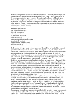 Hárr disse:"Há grandes novidades a ser contado sobre isso e muitas.A primeira é que virá
um inverno que é chamado Fimbulvetr (Inverno Terrível).Então a neve caíra de todas as
direções,o gelo será tão severo e os ventos tão afiados.A Sól não será útil.Esse inverno
durara por três estações em seqüência sem o verão no meio.Mas primeiro serão três
invernos em qual por todo o mundo haverá grandes batalhas.Então os irmãos se matarão
um ao outro por avareza e ninguém estará a salvo nem o pai ou o filho do homicídio e do
incesto.Assim é dito no Völuspá:
55.Irmãos se enfrentarão
e se matarão um ao outro,
filhos de irmãs trarão
ruína aos parentes.
O mundo será difícil com
muita prostituição,
tempo do machado,tempo da espada,
escudos serão partidos,
tempo do vento,tempo do lobo,
antes do mundo cair.
Então acontecerá o que parece ser uma grande novidade:o lobo devorará a Sól,e isso será
grande calamidade aos homens.Então o outro lobo engolirá a Lua,e ele também trará
grande dano.As estrelas desapareceram dos céus.Então acontecerá essas grandes novidades
também:toda a terra tremerá,os montes e as árvores serão arrancadas da terra,e as
montanhas iram desmoronar,e todas as correntes e laços serão quebrados e soltos.Então o
lobo Fenrir conseguirá se soltar.Então o mar esguichará sobre a terra,porque a Serpente
Miðgarðr se agitará em jötunmóðr (fúria gigante) e alcançará a terra.
Então isso também acontecerá,que Naglfar será solto,o navio que assim é chamado.É feito
das unhas dos homens mortos,portanto uma advertência é desejável,que se um homem
morre com as unhas não cortadas,esse homem doa muito material ao navio Naglfar,o qual
os deuses e homens querem que demore o máximo possível.Nessa altura Naglfar irá
flutuar.Hrymr é o nome do jötunn que guiará o Naglfar.O lobo Fenrir avançara com a boca
aberta e sua mandíbula inferior estará contra a terra,mas a mandíbula superior estará contra
o céu,mas ele abriria mais a boca se houvesse mais espaço.Seus olhos e narinas brilharão
como fogo.A Serpente Miðgarðr cuspirá tanto veneno que borrifará todo o ar e água.Ele
será muito terrível e estará ao lado do lobo.
Nesse barulho o céu será dividido,e os filhos de Múspell avançaram cavalgando.Surtr
cavalgará primeiro,com fogo ardente na frente e atrás dele.Sua espada é muito boa,seu
brilho é mais luminoso que a Sól.Quando cavalgarem sobre Bifröst,então a ponte se
quebrará,como foi contado antes.Os filhos de Múspell avançaram até o campo chamado
Vígríðr,onde também chegarão o lobo Fenrir e a Serpente Miðgarðr.Ali então virá Loki e
Hrymr com todos os hrímþursar,mas na companhia de Loki estão todos os seguidores de
Hel.Os filhos de Múspell formarão uma hoste separada e serão muito brilhantes.O campo
Vígríðr está a cem milhas em todas as direções.
Quando essas novidades estiverem acontecendo,Heimdallr levantará e soará vigorosamente
o chifre Gjall e acordará todos os deuses e eles se reunirão em assembléia.Então Óðinn
cavalga para a fonte de Mímir e pergunta por conselhos junto do próprio Mímir.O freixo
 