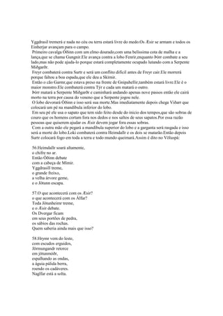 Yggdrasil tremerá e nada no céu ou terra estará livre do medo.Os Æsir se armam e todos os
Einherjar avançam para o campo.
Primeiro cavalga Óðinn com um elmo dourado,com uma belíssima cota de malha e a
lança,que se chama Gungnir.Ele avança contra a lobo Fenrir,enquanto Þórr combate a seu
lado,mas não pode ajuda-lo porque estará completamente ocupado lutando com a Serpente
Miðgarðr.
Freyr combaterá contra Surtr e será um conflito difícil antes de Freyr cair.Ele morrerá
porque faltou a boa espada,que ele deu a Skírnir.
Então o cão Garmr,que estava preso na frente de Gnipahellir,também estará livre.Ele é o
maior monstro.Ele combaterá contra Týr e cada um matará o outro.
Þórr matará a Serpente Miðgarðr e caminhará andando apenas nove passos então ele cairá
morto na terra por causa do veneno que a Serpente jogou nele.
O lobo devorará Óðinn e isso será sua morte.Mas imediatamente depois chega Viðarr que
colocará um pé na mandíbula inferior do lobo.
Em seu pé ele usa o sapato que tem sido feito desde do inicio dos tempos,que são sobras de
couro que os homens cortam fora nos dedos e nos saltos de seus sapatos.Por essa razão
pessoas que quiserem ajudar os Æsir devem jogar fora essas sobras.
Com a outra mão ele pegará a mandíbula superior do lobo e a garganta será rasgada e isso
será a morte do lobo.Loki combaterá contra Heimdallr e os dois se matarão.Então depois
Surtr colocará fogo em toda a terra e todo mundo queimará.Assim é dito no Völuspá:
56.Heimdallr soará altamente,
o chifre no ar.
Então Óðinn debate
com a cabeça de Mímir.
Yggdrasill treme,
o grande freixo,
a velha árvore geme,
e o Jötunn escapa.
57.O que acontecerá com os Æsir?
o que acontecerá com os Álfar?
Toda Jötunheimr treme,
e o Æsir debate.
Os Dvergar ficam
em seus portões de pedra,
os sábios das rochas.
Quem saberia ainda mais que isso?
58.Hrymr vem do leste,
com escudos erguidos,
Jörmungandr retorce
em jötunmóðr,
espalhando as ondas,
a águia pálida berra,
roendo os cadáveres.
Naglfar está a solta.
 