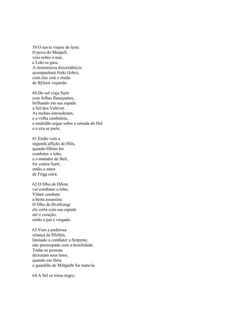 59.O navio viajou do leste.
O povo do Múspell,
veio sobre o mar,
e Loki os guia.
A monstruosa descendência
acompanhará Freki (lobo),
com eles está o irmão
de Býleist viajando.
60.Do sul viaja Surtr
com folhas flamejantes,
brilhando em sua espada
a Sól dos Valtívar.
As rochas estrondeiam,
e a velha cambaleia,
a multidão segue sobre a estrada do Hel
e o céu se parte.
61.Então vem a
segunda aflição de Hlín,
quando Óðinn for
combater o lobo,
e o matador de Beli,
for contra Surtr,
então o amor
de Frigg cairá.
62.O filho de Óðinn
vai combater o lobo.
Viðarr combate
a besta assassina.
O filho de Hveðrungr
ele corta com sua espada
até o coração,
então o pai é vingado.
63.Vem a poderosa
criança de Hlóðyn,
limitado a combater a Serpente,
não preocupado com a hostilidade.
Todas as pessoas
deixaram seus lares,
quando em fúria
o guardião de Miðgarðr for mata-la.
64.A Sól se torna negro,
 