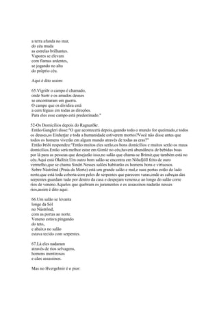 a terra afunda no mar,
do céu muda
as estrelas brilhantes.
Vapores se elevam
com flamas ardentes,
se jogando no alto
do próprio céu.
Aqui é dito assim:
65.Vígriðr o campo é chamado,
onde Surtr e os amados deuses
se encontraram em guerra.
O campo que os dividira está
a cem léguas em todas as direções.
Para eles esse campo está predestinado."
52-Os Domicílios depois do Ragnarökr.
Então Gangleri disse:"O que acontecerá depois,quando todo o mundo for queimado,e todos
os deuses,os Einherjar e toda a humanidade estiverem mortos?Você não disse antes que
todos os homens viverão em algum mundo através de todas as eras?"
Então Þriði respondeu:"Então muitos eles serão,os bons domicílios e muitos serão os maus
domicílios.Então será melhor estar em Gimlé no céu,haverá abundância de bebidas boas
por lá para as pessoas que desejarão isso,no salão que chama-se Brimir,que também está no
céu.Aqui está Okólnir.Um outro bom salão se encontra em Níðafjöll feito de ouro
vermelho,que se chama Sindri.Nesses salões habitarão os homens bons e virtuosos.
Sobre Náströnd (Praia da Morte) está um grande salão e mal,e suas portas estão do lado
norte,que está toda coberta com peles de serpentes que parecem varas,onde as cabeças das
serpentes guardam tudo por dentro da casa e despejam veneno,e ao longo do salão corre
rios de veneno.Aqueles que quebram os juramentos e os assassinos nadarão nesses
rios,assim é dito aqui:
66.Um salão se levanta
longe da Sól
no Náströnd,
com as portas ao norte.
Veneno estava pingando
do teto,
e abaixo no salão
estava tecido com serpentes.
67.Lá eles nadaram
através de rios selvagens,
homens mentirosos
e cães assassinos.
Mas no Hvergelmir é o pior:
 