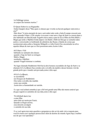 Lá Níðhöggr tortura
os corpos dos homens mortos."
53-Quem Sobrevive ao Ragnarökr.
Então Gangleri disse:"Mas quais os deuses que viverão ou haverá qualquer outra terra e
céu?"
Hárr disse:"A terra emergirá do mar e será então toda verde e bela.O campo crescerá sem
estar semeado.Viðarr e Váli estarão vivos,nem o mar nem o fogo de Surtr os causou dano e
eles habitarão em Iðavöll,onde Ásgarðr estava antes,e para lá irá os filhos de Þórr,Móði e
Magni,que terão o Mjöllnir.Então depois virá Baldr e Höðr do Hel,que se sentarão todos
juntos e conversarão se lembrando da sabedoria das Runas e falarão de coisas que
aconteceram antes,sobre a Serpente Miðgarðr e o lobo Fenrir.Eles encontrarão na relva
aquelas tábuas de ouro que os Æsir possuíram antes.Assim é dito:
68.Viðarr e Váli
habitarão no santuário dos deuses
quando o fogo de Surtr se extinguir.
Móði e Magni
receberão o Mjöllnir
quando Vingnir terminar o combate.
No lugar chamado Hoddmímir Holt havia dois homens escondidos do fogo de Surtr e se
chamam Líf e Leifþrasir.Sua comida será o orvalho da manhã e desses homens virá tão
grande prole que o mundo será povoado,como é dito aqui:
69.Líf e Leifþrasir,
se esconderão
nos bosques de Hoddmímir.
Eles terão o orvalho das manhãs
como sua comida.
Assim deve a humanidade ser nutrida.
E o que você achará estranho,é que a Sól terá gerado uma filha não menos amável que
ela,que seguirá os caminhos de sua mãe,como é dito aqui:
70.Alfröðull dará à luz
a uma filha
antes dela ser morta por Fenrir.
Quando os Regin morrer,
essa donzela cavalgará
o caminho de sua mãe.
E se você agora tem mais questões a perguntar,eu não sei de onde virá a resposta para
você.Eu nunca ouvi qualquer pessoa dizer além do destino do mundo.Agora faça o melhor
uso do que você aprendeu."
 
