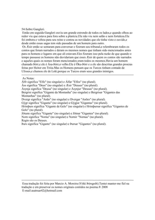 54-Sobre Gangleri.
Então em seguida Gangleri ouviu um grande estrondo de todos os lados,e quando olhou ao
redor viu que estava para fora sobre a planície.Ele não viu nem salão e nem fortaleza.Ele
foi embora e voltou para seu reino e contou as novidades que ele tinha visto e ouvido,e
desde então essas sagas tem sido passadas de um homem para outro.
Os Æsir então se sentaram para conversar e fizeram seu tribunal,e relembraram todos os
contos que foram narrados e deram os mesmos nomes que tinham sido mencionados antes
para os homens e lugares em que ali estavam.Eles fizeram isso pela razão de que quando o
tempo passasse os homens não duvidariam que esses Æsir de quem os contos são narrados
e aqueles quais os nomes foram mencionados eram todos os mesmos.Havia um homem
chamado Þórr,e ele é Ása-Þórr,o velho.Ele é Öku-Þórr e a ele são descritas grandes proezas
feitas por Heitor em Tróia.Mas os Homens pensam que os Turcos tinham contado de
Ulisses,e chamou ele de Loki,porque os Turcos eram seus grandes inimigos.
As Notas:
Álfr significa "Elfo" (no singular) e Álfar "Elfos" (no plural).
Áss significa "Deus" (no singular) e Æsir "Deuses" (no plural).
Ásynja significa "Deusa" (no singular) e Ásynjur "Deusas" (no plural).
Bergrisi significa "Gigante da Montanha" (no singular) e Bergrisar "Gigantes das
Montanhas" (no plural).
Dvergr significa "Anão" (no singular) e Dvergar "Anões" (no plural).
Gýgr significa "Giganta" (no singular) e Gýgjur "Gigantas" (no plural).
Hrímþurs significa "Gigante de Gelo" (no singular) e Hrímþursar significa "Gigantes de
Gelo" (no plural).
Jötunn significa "Gigante" (no singular) e Jötnar "Gigantes" (no plural).
Norn significa "Norna" (no singular) e Nornir "Nornas" (no plural).
Regin são os Deuses.
Þurs significa "Gigante" (no singular) e Þursar "Gigantes" (no plural).
Essa tradução foi feita por Marcio A. Moreira (Vitki Þórsgoði).Tentei manter-me fiel na
tradução e em preservar os nomes originais contidos no poema.® 2008
E-mail:asatruar42@hotmail.com
 