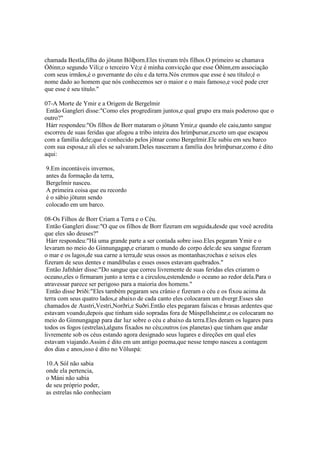 chamada Bestla,filha do jötunn Bölþorn.Eles tiveram três filhos.O primeiro se chamava
Óðinn;o segundo Vili;e o terceiro Vé;e é minha convicção que esse Óðinn,em associação
com seus irmãos,é o governante do céu e da terra.Nós cremos que esse é seu título;é o
nome dado ao homem que nós conhecemos ser o maior e o mais famoso,e você pode crer
que esse é seu título."
07-A Morte de Ymir e a Origem de Bergelmir
Então Gangleri disse:"Como eles progrediram juntos,e qual grupo era mais poderoso que o
outro?"
Hárr respondeu:"Os filhos de Borr mataram o jötunn Ymir,e quando ele caiu,tanto sangue
escorreu de suas feridas que afogou a tribo inteira dos hrímþursar,exceto um que escapou
com a família dele;que é conhecido pelos jötnar como Bergelmir.Ele subiu em seu barco
com sua esposa,e ali eles se salvaram.Deles nasceram a família dos hrímþursar,como é dito
aqui:
9.Em incontáveis invernos,
antes da formação da terra,
Bergelmir nasceu.
A primeira coisa que eu recordo
é o sábio jötunn sendo
colocado em um barco.
08-Os Filhos de Borr Criam a Terra e o Céu.
Então Gangleri disse:"O que os filhos de Borr fizeram em seguida,desde que você acredita
que eles são deuses?"
Hárr respondeu:"Há uma grande parte a ser contada sobre isso.Eles pegaram Ymir e o
levaram no meio do Ginnungagap,e criaram o mundo do corpo dele:de seu sangue fizeram
o mar e os lagos,de sua carne a terra,de seus ossos as montanhas;rochas e seixos eles
fizeram de seus dentes e mandíbulas e esses ossos estavam quebrados."
Então Jafnhárr disse:"Do sangue que correu livremente de suas feridas eles criaram o
oceano,eles o firmaram junto a terra e a circulou,estendendo o oceano ao redor dela.Para o
atravessar parece ser perigoso para a maioria dos homens."
Então disse Þriði:"Eles também pegaram seu crânio e fizeram o céu e os fixou acima da
terra com seus quatro lados,e abaixo de cada canto eles colocaram um dvergr.Esses são
chamados de Austri,Vestri,Norðri,e Suðri.Então eles pegaram faíscas e brasas ardentes que
estavam voando,depois que tinham sido sopradas fora de Múspellsheimr,e os colocaram no
meio do Ginnungagap para dar luz sobre o céu e abaixo da terra.Eles deram os lugares para
todos os fogos (estrelas),alguns fixados no céu;outros (os planetas) que tinham que andar
livremente sob os céus estando agora designado seus lugares e direções em qual eles
estavam viajando.Assim é dito em um antigo poema,que nesse tempo nasceu a contagem
dos dias e anos,isso é dito no Völuspá:
10.A Sól não sabia
onde ela pertencia,
o Máni não sabia
de seu próprio poder,
as estrelas não conheciam
 