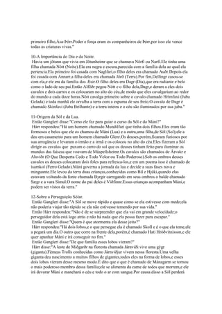 primeiro filho,Ása-Þórr.Poder e força eram os companheiros de Þórr,por isso ele vence
todas as criaturas vivas."
10-A Importância do Dia e da Noite.
Havia um jötunn que vivia em Jötunheimr que se chamava Nörfi ou Narfi.Ele tinha uma
filha chamada Nótt (Noite).Ela era negra e escura,parecida com a família dela ao qual ela
pertencia.Ela primeiro foi casada com Naglfari,o filho deles era chamado Auðr.Depois ela
foi casada com Annarr,a filha deles era chamada Jörð (Terra).Por fim,Dellingr casou-se
com ela,e ele era da família dos Æsir.O filho deles era Dagr (Dia),que era radiante e belo
como o lado de seu pai.Então Alföðr pegou Nótt e o filho dela,Dagr,e deram a eles dois
cavalos e dois carros e os colocaram no alto do céu,de modo que eles cavalgariam ao redor
do mundo a cada doze horas.Nótt cavalga primeiro sobre o cavalo chamado Hrímfaxi (Juba
Gelada) e toda manhã ele orvalha a terra com a espuma de seu freio.O cavalo de Dagr é
chamado Skinfaxi (Juba Brilhante) e a terra inteira e o céu são iluminados por sua juba."
11-Origem da Sól e da Lua.
Então Gangleri disse:"Como ele fez para guiar o curso da Sól e do Máni?"
Hárr respondeu:"Há um homem chamado Mundilfari que tinha dois filhos.Eles eram tão
formosos e belos que ele os chamou de Máni (Lua) e a outra,uma filha,de Sól (Sol);ele a
deu em casamento para um homem chamado Glenr.Os deuses,porém,ficaram furiosos por
sua arrogância e levaram o irmão e a irmã e os colocou no alto do céu.Eles fizeram a Sól
dirigir os cavalos que puxam o carro do sol que os deuses tinham feito para iluminar os
mundos das faíscas que voavam de Múspellsheimr.Os cavalos são chamados de Árvakr e
Alsviðr (O Que Desperta Cedo e Todo Veloz ou Todo Poderoso).Sob os ombros desses
cavalos os deuses colocaram dois foles para refresca-los,e em um poema isso é chamado de
ísarnkol (Ferro Gelado).Máni governa a jornada da lua e decide a suas fases nova e
minguante.Ele levou da terra duas crianças,conhecidas como Bil e Hjúki,quando elas
estavam voltando da fonte chamada Byrgir carregando em seus ombros o balde chamado
Sægr e a vara Simul.O nome do pai deles é Viðfinnr.Essas crianças acompanham Máni,e
podem ser vistos da terra."
12-Sobre a Perseguição Sólar.
Então Gangleri disse:"A Sól se move rápido e quase como se ela estivesse com medo;ela
não poderia viajar tão rápido se ela não estivesse temendo por sua vida."
Então Hárr respondeu:"Não é de se surpreender que ela vai em grande velocidade;o
perseguidor dela está logo atrás e não há nada que ela possa fazer para escapar."
Então Gangleri disse:"Quem é que atormenta ela desse jeito?"
Hárr respondeu:"Há dois lobos,e o que persegue ela é chamado Skoll e é o que ela teme,ele
a pegará um dia.O outro que corre na frente dela,porém,é chamado Hati Hróðvitnisson,e ele
quer apanhar Máni e irá conseguir no fim."
Então Gangleri disse:"De que família esses lobos vieram?"
Hárr disse:"A leste de Miðgarðr na floresta chamada Járnviði vive uma gýgr
(giganta).Fêmeas Trolls conhecidas como Járnviðjur vivem nessa floresta.Uma velha
giganta deu nascimento a muitos filhos de gigantes,todos eles na forma de lobos,e esses
dois lobos vieram desse mesmo modo.É dito que o que é chamado de Mánagarm se tornou
o mais poderoso membro dessa família;ele se alimenta da carne de todos que morrem,e ele
irá devorar Máni e manchará o céu e todo o ar com sangue.Por causa disso a Sól perderá
 