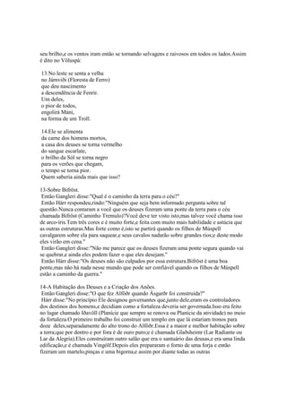 seu brilho,e os ventos iram então se tornando selvagens e raivosos em todos os lados.Assim
é dito no Völuspá:
13.No leste se senta a velha
no Járnviði (Floresta de Ferro)
que deu nascimento
a descendência de Fenrir.
Um deles,
o pior de todos,
engolirá Máni,
na forma de um Troll.
14.Ele se alimenta
da carne dos homens mortos,
a casa dos deuses se torna vermelho
do sangue escarlate,
o brilho da Sól se torna negro
para os verões que chegam,
o tempo se torna pior.
Quem saberia ainda mais que isso?
13-Sobre Bifröst.
Então Gangleri disse:"Qual é o caminho da terra para o céu?"
Então Hárr respondeu,rindo:"Ninguém que seja bem informado pergunta sobre tal
questão.Nunca contaram a você que os deuses fizeram uma ponte da terra para o céu
chamada Bifröst (Caminho Tremulo)?Você deve ter visto isto,mas talvez você chama isso
de arco-íris.Tem três cores e é muito forte,e feita com muito mais habilidade e astúcia que
as outras estruturas.Mas forte como é,isto se partirá quando os filhos de Múspell
cavalgarem sobre ela para saquear,e seus cavalos nadarão sobre grandes rios;e deste modo
eles virão em cena."
Então Gangleri disse:"Não me parece que os deuses fizeram uma ponte segura quando vai
se quebrar,e ainda eles podem fazer o que eles desejam."
Então Hárr disse:"Os deuses não são culpados por essa estrutura.Bifröst é uma boa
ponte,mas não há nada nesse mundo que pode ser confiável quando os filhos de Múspell
estão a caminho da guerra."
14-A Habitação dos Deuses e a Criação dos Anões.
Então Gangleri disse:"O que fez Alföðr quando Ásgarðr foi construída?"
Hárr disse:"No princípio Ele designou governantes que,junto dele,eram os controladores
dos destinos dos homens,e decidiam como a fortaleza deveria ser governada.Isso era feito
no lugar chamado Iðavöll (Planície que sempre se renova ou Planície da atividade) no meio
da fortaleza.O primeiro trabalho foi construir um templo em que lá estariam tronos para
doze deles,separadamente do alto trono do Alföðr.Essa é a maior e melhor habitação sobre
a terra;que por dentro e por fora é de ouro puro;e é chamada Glaðsheimr (Lar Radiante ou
Lar da Alegria).Eles construíram outro salão que era o santuário das deusas,e era uma linda
edificação,e é chamada Vingólf.Depois eles prepararam o forno de uma forja e então
fizeram um martelo,pinças e uma bigorna,e assim por diante todas as outras
 
