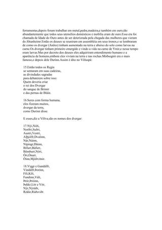 ferramentas,depois foram trabalhar em metal,pedra,madeira,e também em ouro,tão
abundantemente que todos seus utensílios domésticos e mobília eram de ouro.Essa era foi
chamada de Idade do Ouro antes de ser deteriorada pela chegada das mulheres que vieram
do Jötunheimr.Então os deuses se reuniram em assembléia em seus tronos,e se lembraram
de como os dvergar (Anões) tinham aumentado na terra e abaixo do solo como larvas na
carne.Os dvergar tinham primeiro emergido e vindo a vida na carne de Ymir,e nesse tempo
eram larvas.Mas por decreto dos deuses eles adquiriram entendimento humano e a
aparência de homens,embora eles viviam na terra e nas rochas.Móðsognir era o mais
famoso,e depois dele Durinn.Assim é dito no Völuspá:
15.Então todos os Regin
se sentaram em suas cadeiras,
as divindades sagradas
para debaterem sobre isso:
Quem deveria criar
o rei dos Dvergar
do sangue de Brimir
e das pernas de Bláin.
16.Seres com forma humana,
eles fizeram muitos,
dvergar da terra,
como Durinn disse.
E esses,diz a Völva,são os nomes dos dvergar:
17.Nýi,Niði,
Norðri,Suðri,
Austri,Vestri,
Alþjólfr,Dvalinn,
Nár,Náinn,
Nípingr,Dáinn,
Bífurr,Báfurr,
Bömburr,Nóri,
Óri,Ónarr,
Óinn,Mjöðvitnir.
18.Viggr e Gandálfr,
Vindálfr,Þorinn,
Fíli,Kíli,
Fundinn,Váli,
Þrór,Þróinn,
Þekkr,Litr e Vitr,
Nýr,Nýráðr,
Rekkr,Ráðsviðr.
 