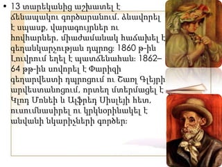 • 13 տարեկանից աշխատել է
ճենապակու գործարանում. ձևավորել
է սպասք, վարագույրներ ու
հովհարներ, միաժամանակ հաճախել է
գեղանկարչության դպրոցֈ 1860 թ-ին
Լուվրում եղել է պատճենահանֈ 1862–
64 թթ-ին սովորել է Փարիզի
գեղարվեստի դպրոցում ու Շառլ Գլեյրի
արվեստանոցում, որտեղ մտերմացել է
Կլոդ Մոնեի և Ալֆրեդ Սիսլեյի հետ,
ուսումնասիրել ու կրկնօրինակել է
անվանի նկարիչների գործերֈ
 