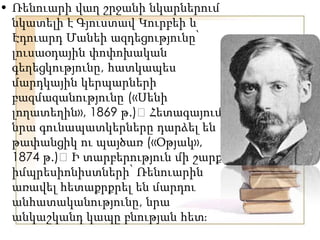 • Ռենուարի վաղ շրջանի նկարներում
նկատելի է Գյուստավ Կուրբեի և
Էդուարդ Մանեի ազդեցությունը՝
լուսաօդային փոփոխական
գեղեցկությունը, հատկապես
մարդկային կերպարների
բազմազանությունը («Սենի
լողատեղին», 1869 թ.)։Հետագայում
նրա գունապատկերները դարձել են
թափանցիկ ու պայծառ («Օթյակ»,
1874 թ.)։Ի տարբերություն մի շարք
իմպրեսիոնիստների՝ Ռենուարին
առավել հետաքրքրել են մարդու
անհատականությունը, նրա
անկաշկանդ կապը բնության հետֈ
 